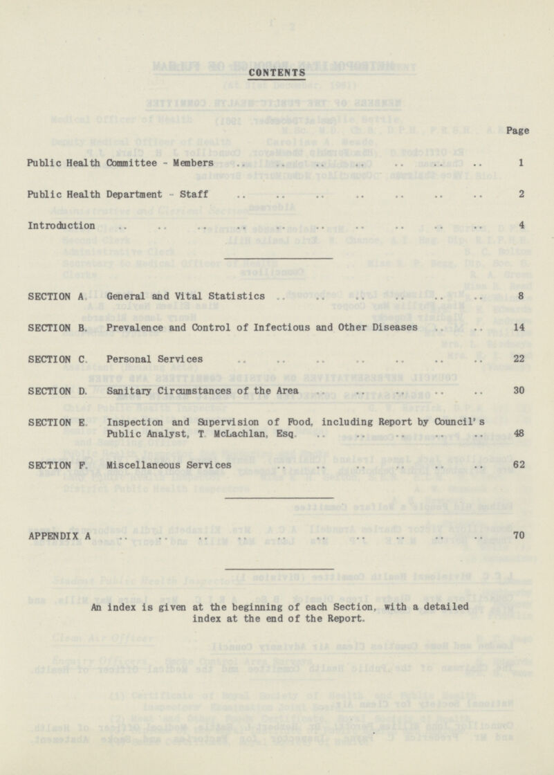 CONTENTS Page Public Health Committee - Members 1 Public Health Department - Staff 2 Introduction 4 SECTION A General and Vital Statistics 8 SECTION B Prevalence and Control of Infectious and Other Diseases 14 SECTION C. Personal Services 22 SECTION D. Sanitary Circumstances of the Area 30 SECTION E. Inspection and Supervision of Food, including Report by Council's Public Analyst, T. McLachlan, Esq. 48 SECTION F. Miscellaneous Services 62 APPENDIX A 70 An index is given at the beginning of each Section, with a detailed index at the end of the Report.