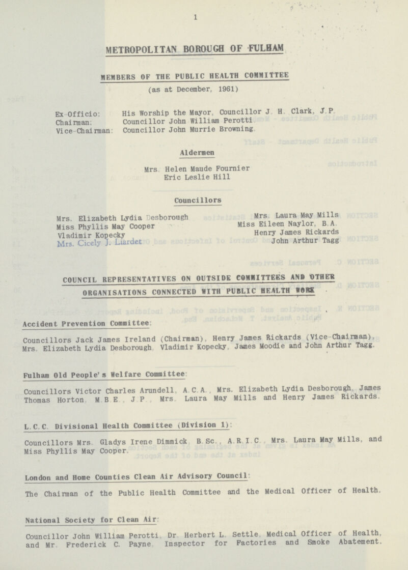 1 METROPOLITAN BOROUGH OF FULHAM MEMBERS OF THE PUBLIC HEALTH COMMITTEE (as at December, 1961) Ex Officio: His Worship the Mayor, Councillor J.H. Clark, J.P. Chairman: Councillor John William Perotti Vice-Chairman: Councillor John Murrie Browning Aldermen Mrs Helen Maude Fournier Eric Leslie Hill Councillors Mrs. Elizabeth Lydia Desborough Mrs Laura May Mills Miss Phyllis May Cooper Miss Eileen Naylor, B.A. Vladimir Kopecky Henry James Rickards Mrs. Cicely J. Liardet John Arthur Tagg COUNCIL REPRESENTATIVES ON OUTSIDE COMMITTEES ANP OTHER ORGANISATIONS CONNECTED WITH PUBLIC HEALTH WORK Accident Prevention Committee: Councillors Jack James Ireland (Chairman), Henry James Rickards (Vice Chairman), Mrs Elizabeth Lydia Desborough Vladimir Kopecky, James Moodie and John Arthur Tagg. Fulham Old People's Welfare Committee Councillors Victor Charles Arundell. A.C.A. Mrs. Elizabeth Lydia Desborough, James Thomas Horton M.B.E. J.P., Mrs. Laura May Mills and Henry James Rickards L.C.C. Divisional Health Committee (Division 1): Councillors Mrs. Gladys Irene Dimmick B.Sc., A.R.I.C. Mrs. Laura May Mills, and Miss Phyllis May Cooper. London and Home Counties Clean Air Advisory Council: The Chairman of the Public Health Committee and the Medical Officer of Health. National Society for Clean Air: Councillor John William Perotti, Dr. Herbert L. Settle Medical Officer of Health, and Mr. Frederick C. Payne, Inspector for Factories and Smoke Abatement.