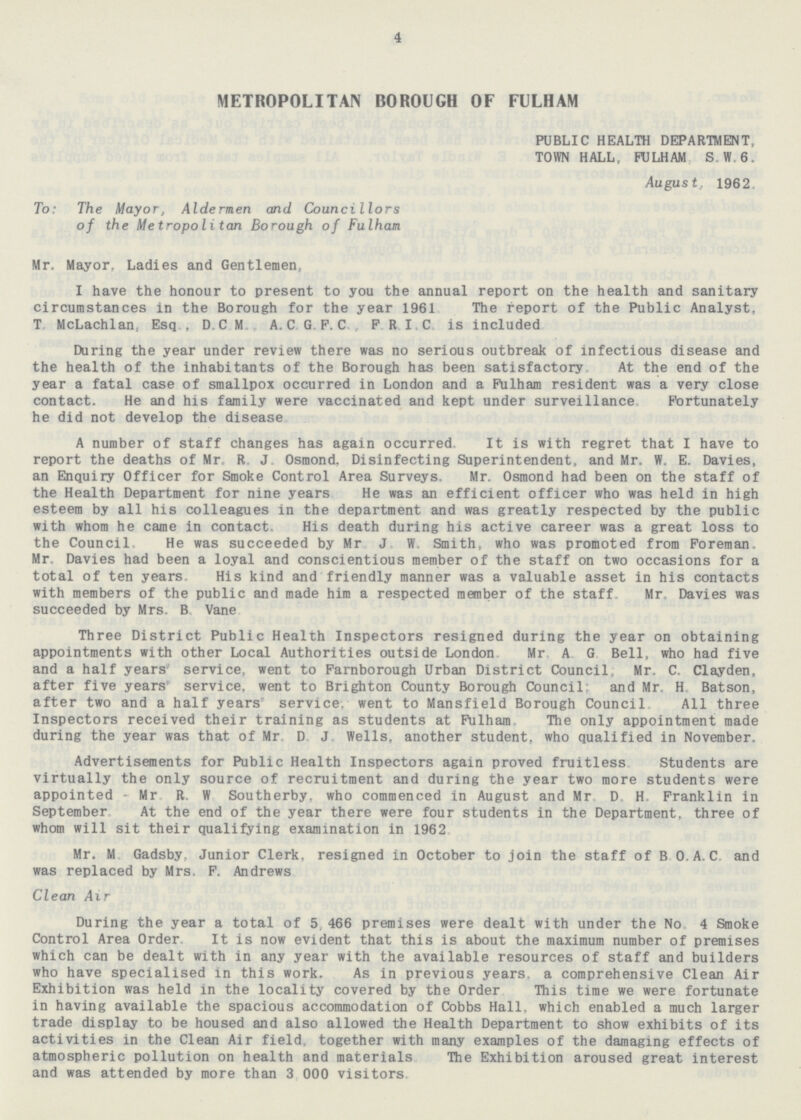 4 METROPOLITAN BOROUGH OF FULHAM PUBLIC HEALTH DEPARTMENT, TOWN HALL, FULHAM S.W. 6. August, 1962 To: The Mayor, Aldermen and Councillors of the Metropolitan Borough of Fulham Mr. Mayor, Ladies and Gentlemen, I have the honour to present to you the annual report on the health and sanitary circumstances in the Borough for the year 1961 The report of the Public Analyst, T. McLachlan, Esq., D.C.M. A.C.G.F.C., F.R.I.C. is included During the year under review there was no serious outbreak of infectious disease and the health of the inhabitants of the Borough has been satisfactory At the end of the year a fatal case of smallpox occurred in London and a Fulham resident was a very close contact. He and his family were vaccinated and kept under surveillance Fortunately he did not develop the disease A number of staff changes has again occurred. It is with regret that I have to report the deaths of Mr. R.J. Osmond, Disinfecting Superintendent, and Mr. W.E. Davies, an Enquiry Officer for Smoke Control Area Surveys, Mr. Osmond had been on the staff of the Health Department for nine years. He was an efficient officer who was held in high esteem by all his colleagues in the department and was greatly respected by the public with whom he came in contact. His death during his active career was a great loss to the Council. He was succeeded by Mr J W Smith, who was promoted from Foreman. Mr. Davies had been a loyal and conscientious member of the staff on two occasions for a total of ten years. His kind and friendly manner was a valuable asset in his contacts with members of the public and made him a respected member of the staff Mr. Davies was succeeded by Mrs. B Vane Three District Public Health Inspectors resigned during the year on obtaining appointments with other Local Authorities outside London Mr A.G. Bell, who had five and a half years service, went to Farnborough Urban District Council; Mr. C. Clayden, after five years service, went to Brighton County Borough Council: and Mr. H. Batson, after two and a half years service; went to Mansfield Borough Council All three Inspectors received their training as students at Fulham The only appointment made during the year was that of Mr. D. J. Wells, another student, who qualified in November. Advertisements for Public Health Inspectors again proved fruitless Students are virtually the only source of recruitment and during the year two more students were appointed - Mr. R.W. Southerby, who commenced in August and Mr. D.H. Franklin in September At the end of the year there were four students in the Department, three of whom will sit their qualifying examination in 1962 Mr. M. Gadsby. Junior Clerk, resigned in October to join the staff of B.O.A.C. and was replaced by Mrs. F. Andrews Clean Air During the year a total of 5,466 premises were dealt with under the No. 4 Smoke Control Area Order It is now evident that this is about the maximum number of premises which can be dealt with in any year with the available resources of staff and builders who have specialised in this work. As in previous years, a comprehensive Clean Air Exhibition was held in the locality covered by the Order This time we were fortunate in having available the spacious accommodation of Cobbs Hall, which enabled a much larger trade display to be housed and also allowed the Health Department to show exhibits of its activities in the Clean Air field, together with many examples of the damaging effects of atmospheric pollution on health and materials The Exhibition aroused great interest and was attended by more than 3,000 visitors.