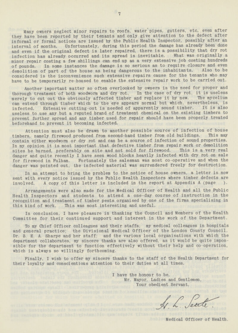 7 Many owners neglect minor repairs to roofs, water pipes, gutters, etc. even after they have been reported by their tenants and only give attention to the defect after informal or formal notices are issued by the Public Health Inspector, possibly after an interval of months. Unfortunately, during this period the damage has already been done and even if the original defect is later repaired, there is a possibility that dry rot infection has already occurred and its spread is inevitable. What was originally a minor repair costing a few shillings can end up as a very extensive job costing hundreds of pounds. In some instances the damage is so serious as to require closure and even demolition of part of the house as being dangerous to the inhabitants. Also to be considered is the inconvenience such extensive repairs cause for the tenants who may have to be temporarily re-housed to enable the extensive repair work to be carried out. Another important matter so often overlooked by owners is the need for proper and thorough treatment of both woodworm and dry rot. In the case of dry rot, it is useless merely to cut out the obviously affected timber and replace it by new. The mycelium can extend through timber which to the eye appears normal but which, nevertheless, is infected. Extensive cutting-out is needed of apparently sound timber. It is also useless to use any but a reputed brand of treatment chemical on the existing timbers to prevent further spread and any timber used for repair should have been properly treated beforehand to prevent it becoming infected. Attention must also be drawn to another possible source of infection of house timbers, namely firewood produced from second-hand timber from old buildings. This may contain either woodworm or dry rot and can be a source of infection of sound properties. In my opinion it is most important that defective timber from repair work or demolition sites be burned, preferably on site and not sold for firewood. This is a very real danger and quite recently I have seen wood blocks heavily infected with dry rot on sale for firewood in Fulham. Fortunately the salesman was most co-operative and when the danger was pointed out, the infected material was surrendered freely for destruction In an attempt to bring the problem to the notice of house owners, a letter is now sent with every notice issued by the Public Health Inspectors where timber defects are involved. A copy of this letter is included in the report at Appendix A (page ). Arrangements were also made for the Medical Officer of Health and all the Public Health Inspectors and students to attend a one-day course of instruction in the recognition and treatment of timber pests organised by one of the firms specialising in this kind of work. This was most interesting and useful. In conclusion. I have pleasure in thanking the Council and Members of the Health Committee for their continued support and interest in the work of the Department. To my Chief Officer colleagues and their staffs my medical colleagues in hospitals and general practice; the Divisional Medical Officer of the London County Council. Dr. B.E.A. Sharpe and her staff; and the various local organisations with which the department collaborates, my sincere thanks are also offered, as it would be quite impos sible for the department to function effectively without their help and co operation, which is always so willingly forthcoming. Finally. I wish to offer my sincere thanks to the staff of the Health Department for their loyalty and conscientious attention to their duties at all times. I have the honour to be. Mr. Mayor, Ladies and Gentlemen, Your obedient Servant. Medical Officer of Health.