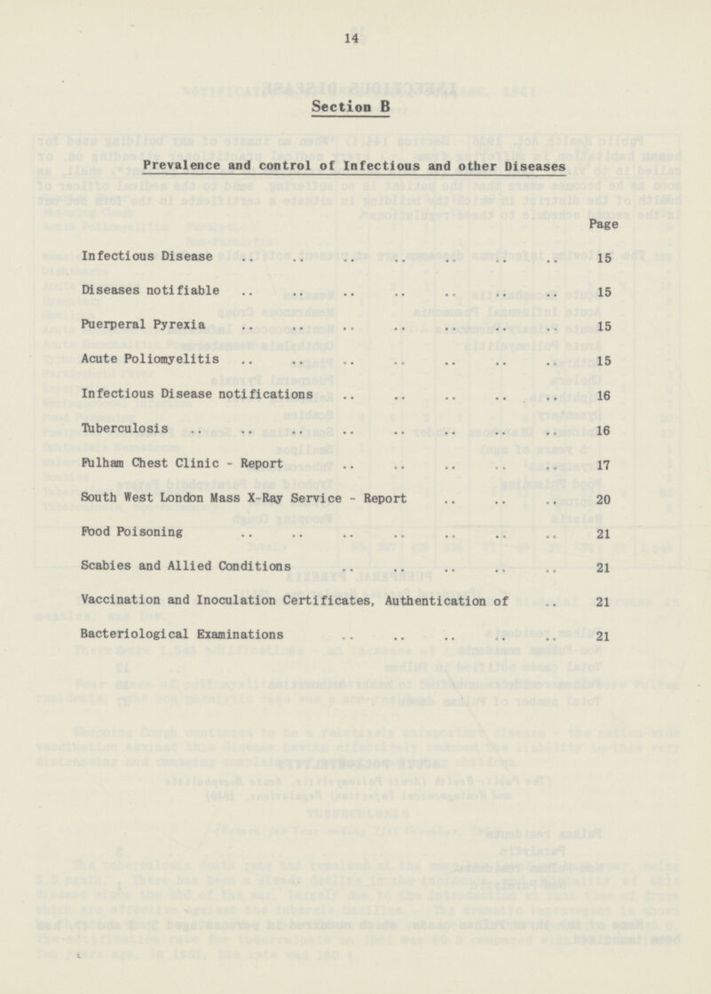 14 Section B Prevalence and control of Infectious and other Diseases Page Infectious Disease 15 Diseases notifiable 15 Puerperal Pyrexia 15 Acute Poliomyelitis 15 Infectious Disease notifications 16 Tuberculosis 16 Fulham Chest Clinic - Report 17 South West London Mass X-Ray Service - Report 20 Food Poisoning 21 Scabies and Allied Conditions 21 Vaccination and Inoculation Certificates, Authentication of 21 Bacteriological Examinations 21