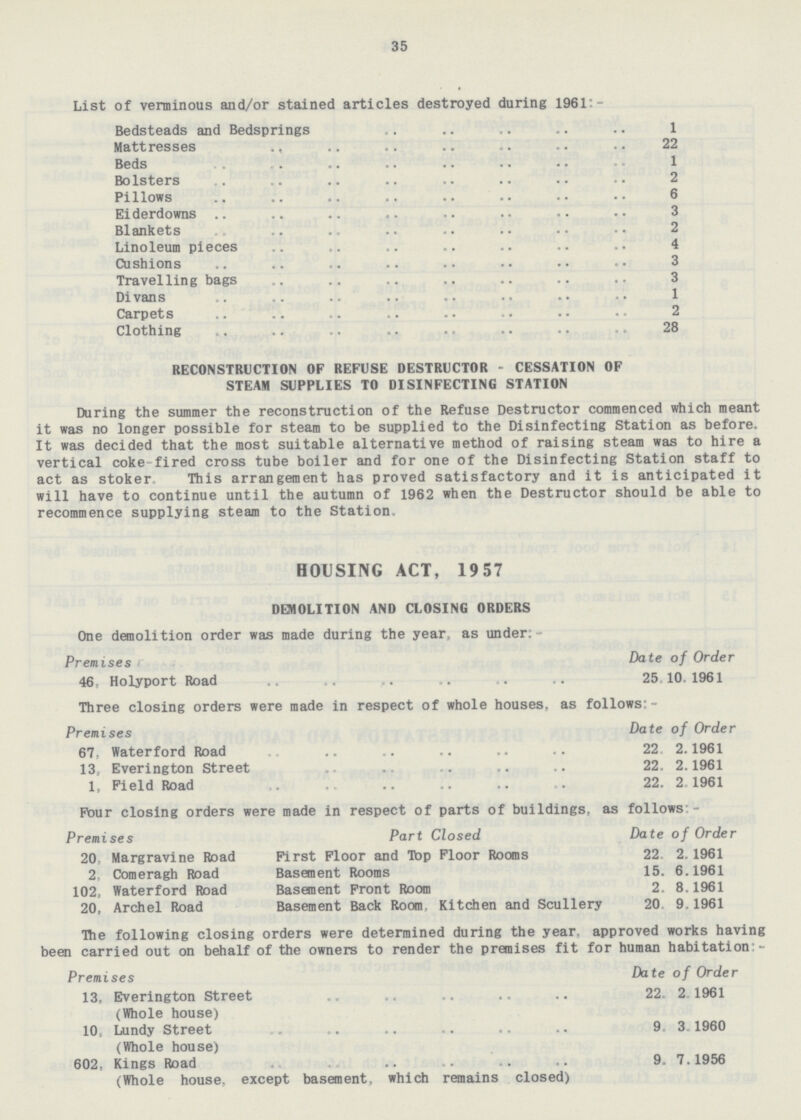 35 List of verminous and/or stained articles destroyed during 1961:- Bedsteads and Bedsprings 1 Mattresses 22 Beds 1 Bolsters 2 Pillows 6 Eiderdowns 3 Blankets 2 Linoleum pieces 4 Cushions 3 Travelling bags 3 Divans 1 Carpets 2 Clothing 28 RECONSTRUCTION OF REFUSE DESTRUCTOR - CESSATION OF STEAM SUPPLIES TO DISINFECTING STATION During the summer the reconstruction of the Refuse Destructor commenced which meant it was no longer possible for steam to be supplied to the Disinfecting Station as before. It was decided that the most suitable alternative method of raising steam was to hire a vertical coke-fired cross tube boiler and for one of the Disinfecting Station staff to act as stoker. This arrangement has proved satisfactory and it is anticipated it will have to continue until the autumn of 1962 when the Destructor should be able to recommence supplying steam to the Station. HOUSING ACT, 1957 DEMOLITION AND CLOSING ORDERS One demolition order was made during the year, as under:- Premises Date of Order 46- Holyport Road 25,10.1961 Three closing orders were made in respect of whole houses, as follows:- Premises Date of Order 67, Waterford Road 22 2.1961 13, Everington Street 22. 2.1961 1, Field Road 22. 2.1961 Pour closing orders were made in respect of parts of buildings, as follows:- Premises Part Closed Date of Order 20, Margravine Road First Floor and Top Floor Rooms 22 2.1961 2, Comeragh Road Basement Rooms 15. 6.1961 102, Waterford Road Basement Front Room 2. 8.1961 20, Archel Road Basement Back Room. Kitchen and Scullery 20 9.1961 The following closing orders were determined during the year, approved works having been carried out on behalf of the owners to render the premises fit for human habitation - Premises Date of Order 13, Everington Street 22. 2.1961 (Whole house) 10, Lundy Street 9. 3.1960 (Whole house) 602, Kings Road . 9. 7.1956 (Whole house,except basement, which remains closed)