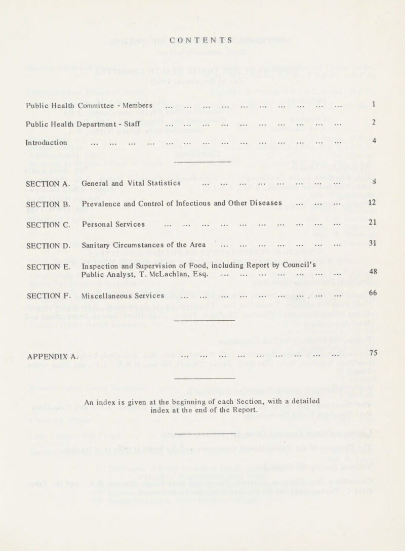 CONTENTS Public Health Committee - Members 1 Public Health Department - Staff 2 Introduction 4 SECTION A. General and Vital Statistics 8 SECTION B. Prevalence and Control of Infectious and Other Diseases 12 SECTION C. Personal Services 21 SECTION D. Sanitary Circumstances of the Area 31 SECTION E. Inspection and Supervision of Food, including Report by Council's Public Analyst, T. McLachlan, Esq. 48 SECTION F. Miscellaneous Services 66 APPENDIX A. 75 An index is given at the beginning of each Section, with a detailed index at the end of the Report.