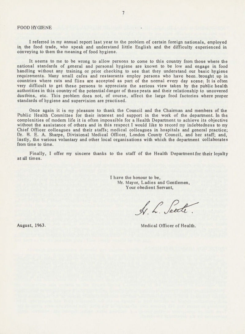 7 FOOD HYGIENE I referred in my annual report last year to the problem of certain foreign nationals, employed in the food trade, who speak and understand little English and the difficulty experienced in conveying to them the meaning of food hygiene. It seems to me to be wrong to allow persons to come to this country from those where the national standards of general and personal hygiene are known to be low and engage in food handling without any training or prior checking to see that they understand our basic hygiene requirements. Many small cafes and restaurants employ persons who have been. brought up in countries where rats and flies are accepted as part of the normal every day scene. It is often very difficult to get these persons to appreciate the serious view taken by the public health authorities in this country of the potential danger of these pests and their relationship to uncovered dustbins, etc. This problem does not, of course, affect the large food factories where proper standards of hygiene and supervision are practised. Once again it is my pleasure to thank the Council and the Chairman and members of the Public Health Committee for their interest and support in the work of the department. In the complexities of modern life it is often impossible for a Health Department to achieve its objective without the assistance of others and in this respect I would like to record my indebtedness to my Chief Officer colleagues and their staffs; medical colleagues in hospitals and general practice; Dr. B. E. A. Sharpe, Divisional Medical Officer, London County Council, and her staff; and, lastly, the various voluntary and other local organisations with which the department collaborates from time to time. Finally, I offer my sincere thanks to the staff of the Health Department for their loyalty at all times. I have the honour to be, Mr. Mayor, Ladies and Gentlemen, Your obedient Servant, August, 1963. Medical Officer of Health.