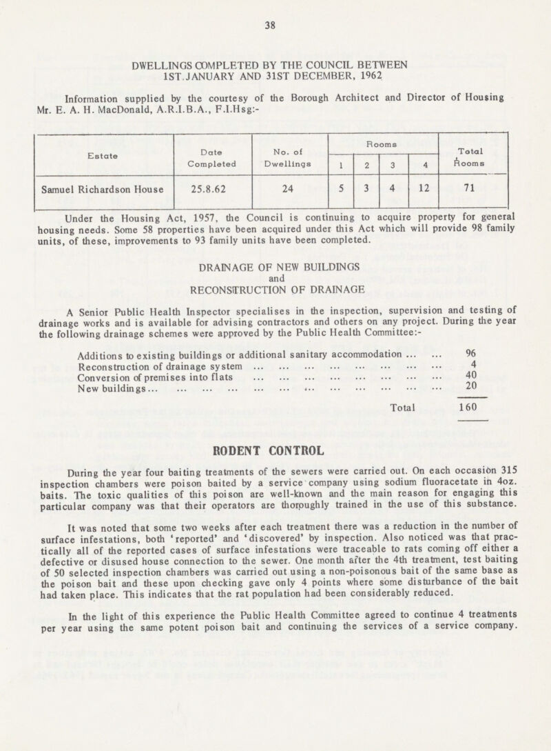 38 DWELLINGS COMPLETED BY THE COUNCIL BETWEEN 1ST. JANUARY AND 31ST DECEMBER, 1962 Information supplied by the courtesy of the Borough Architect and Director of Housing Mr. E. A. H. MacDonald, A.R.I.B.A., F.I.Hsg:- Estate Date Completed No. of Dwellings Rooms Total Rooms 1 2 3 4 Samuel Richardson House 25.8.62 24 5 3 4 12 71 Under the Housing Act, 1957, the Council is continuing to acquire property for general housing needs. Some 58 properties have been acquired under this Act which will provide 98 family units, of these, improvements to 93 family units have been completed. DRAINAGE OF NEW BUILDINGS and RECONSTRUCTION OF DRAINAGE A Senior Public Health Inspector specialises in the inspection, supervision and testing of drainage works and is available for advising contractors and others on any project. During the year the following drainage schemes were approved by the Public Health Committee:- Additions to existing buildings or additional sanitary accommodation 96 Reconstruction of drainage system 4 Conversion of premises into flats 40 New buildings 20 Total 160 RODENT CONTROL During the year four baiting treatments of the sewers were carried out. On each occasion 315 inspection chambers were poison baited by a service company using sodium fluoracetate in 4oz. baits. The toxic qualities of this poison are well-known and the main reason for engaging this particular company was that their operators are thoroughly trained in the use of this substance. It was noted that some two weeks after each treatment there was a reduction in the number of surface infestations, both 'reported' and 'discovered' by inspection. Also noticed was that prac tically all of the reported cases of surface infestations were traceable to rats coming off either a defective or disused house connection to the sewer. One month after the 4th treatment, test baiting of 50 selected inspection chambers was carried out using a non-poisonous bait of the same base as the poison bait and these upon checking gave only 4 points where some disturbance of the bait had taken place. This indicates that the rat population had been considerably reduced. In the light of this experience the Public Health Committee agreed to continue 4 treatments per year using the same potent poison bait and continuing the services of a service company.