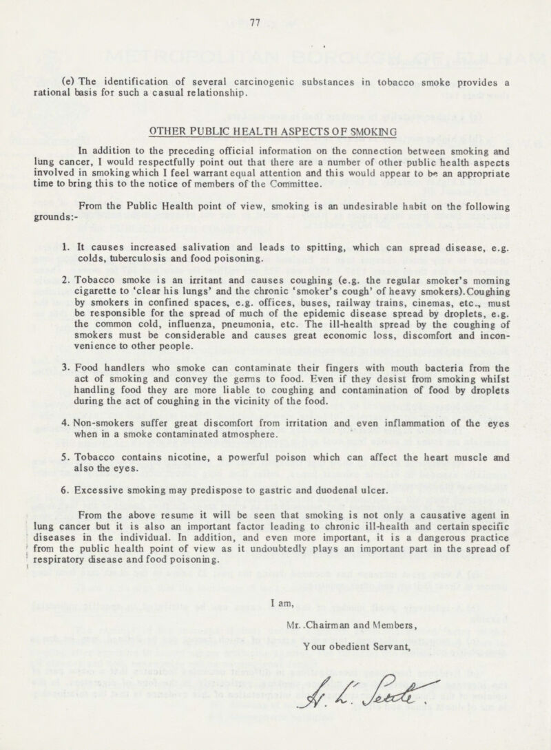 77 (e) The identification of several carcinogenic substances in tobacco smoke provides a rational basis for such a casual relationship. OTHER PUBLIC HEALTH ASPECTS OF SMOKING In addition to the preceding official information on the connection between smoking and lung cancer, I would respectfully point out that there are a number of other public health aspects involved in smoking which I feel warrant equal attention and this would appear to be an appropriate time to bring this to the notice of members of the Committee. From the Public Health point of view, smoking is an undesirable habit on the following grounds:- 1. It causes increased salivation and leads to spitting, which can spread disease, e.g. colds, tuberculosis and food poisoning. 2. Tobacco smoke is an irritant and causes coughing (e.g. the regular smoker's morning cigarette to 'clear his lungs' and the chronic 'smoker's cough' of heavy smokers).Coughing by smokers in confined spaces, e.g. offices, buses, railway trains, cinemas, etc., must be responsible for the spread of much of the epidemic disease spread by droplets, e.g. the common cold, influenza, pneumonia, etc. The ill-health spread by the coughing of smokers must be considerable and causes great economic loss, discomfort and incon venience to other people. 3. Food handlers who smoke can contaminate their fingers with mouth bacteria from the act of smoking and convey the germs to food. Even if they desist from smoking whilst handling food they are more liable to coughing and contamination of food by droplets during the act of coughing in the vicinity of the food. 4. Non-smokers suffer great discomfort from irritation and even inflammation of the eyes when in a smoke contaminated atmosphere. 5. Tobacco contains nicotine, a powerful poison which can affect the heart muscle and also the eyes. 6. Excessive smoking may predispose to gastric and duodenal ulcer. From the above resume it will be seen that smoking is not only a causative agent in lung cancer but it is also an important factor leading to chronic ill-health and certain specific diseases in the individual. In addition, and even more important, it is a dangerous practice ! from the public health point of view as it undoubtedly plays an important part in the spread of respiratory disease and food poisoning. I am, Mr. .Chairman and Members, Your obedient Servant,