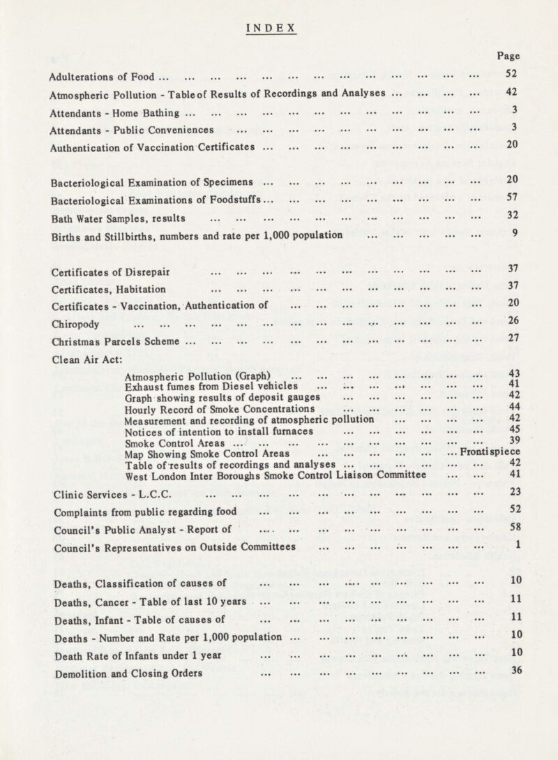 INDEX Page Adulterations of food 52 Atmospheric Pollution - Table of Results of Recordings and Analyses 42 Attendants - Home Bathing 3 Attendants - Public Conveniences 3 Authentication of Vaccination Certificates 20 Bacteriological Examination of Specimens 20 Bacteriological Examinations of foodstuffs 57 Bath Water Samples, results 32 Births and Stillbirths, numbers and rate per 1,000 population 9 Certificates of Disrepair 37 Certificates, Habitation 37 Certificates - Vaccination, Authentication of 20 Chiropody 26 Christmas Parcels Scheme 27 Clean Air Act: Atmospheric Pollution (Graph) 43 Exhaust fumes from Diesel vehicles 41 Graph showing results of deposit gauges 42 Hourly Record of Smoke Concentrations 44 Measurement and recording of atmospheric pollution 42 Notices of intention to install furnaces 45 Smoke Control Areas 39 Map Showing Smoke Control Areas Frontispiece Table of results of recordings and analyses 42 West London Inter Boroughs Smoke Control Liaison Committee 41 Clinic Services - L.C.C. 23 Complaints from public regarding food 52 Council's Public Analyst - Report of 58 Council's Representatives on Outside Committees 1 Deaths, Classification of causes of 10 Deaths, Cancer - Table of last 10 years 11 Deaths, Infant - Table of causes of 11 Deaths - Number and Rate per 1,000 population 10 Death Rate of Infants under 1 year 10 Demolition and Closing Orders 36