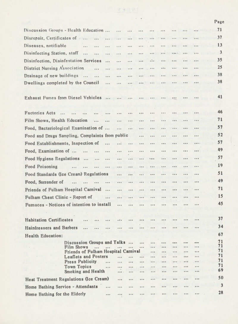 Page Discussion Groups - Health Education 71 Disrepair, Certificates of 37 Diseases, notifiable 13 Disinfecting Station, staff 3 Disinfection, Disinfestation Services 35 District Nursing Association 25 Drainage of new buildings 38 Dwellings completed by the Council 38 Exhaust Fumes from Diesel Vehicles 41 Factories Acts 46 Film Shows, Health Education 71 Food, Bacteriological Examination of 57 Food and Drugs Sampling, Complaints from public 52 Food Establishments, Inspection of 57 Food, Examination of 49 Food Hygiene Regulations 57 Food Poisoning 19 Food Standards (Ice Cream) Regulations 51 Food, Surrender of 49 Friends of Fulham Hospital Carnival 71 Fulham Chest Clinic - Report of 15 Furnaces - Notices of intention to install 45 Habitation Certificates 37 Hairdressers and Barbers 34 Health Education: 67 Discussion Groups and Talks 71 Film Shows 71 Friends of Fulham Hospital Carnival 71 Leaflets and Posters 71 Press Publicity 71 Town Topics 71 Smoking and Health 69 Heat Treatment Regulations (Ice Cream) 50 Home Bathing Service - Attendants 3 Home Bathing for the Elderly 28