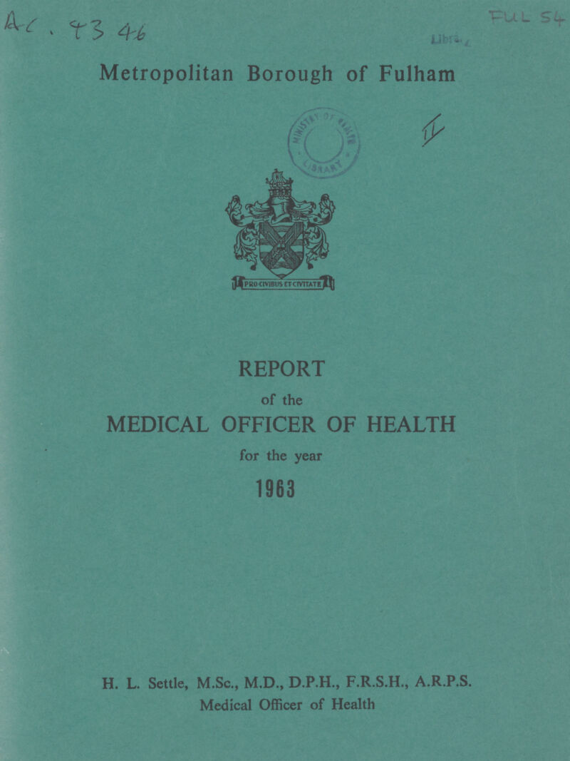 Ac, 43 46 FULL 54 Libra. Metropolitan Borough of Fulham II REPORT of the MEDICAL OFFICER OF HEALTH for the year 1963 H. L. Settle, M.Sc., M.D., D.P.H., F.R.S.H., A.R.P.S. Medical Officer of Health