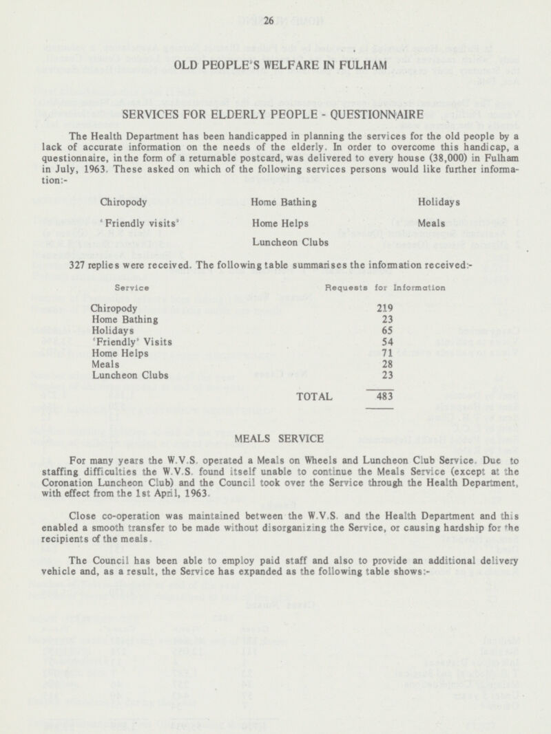 26 OLD PEOPLE'S WELFARE IN FULHAM SERVICES FOR ELDERLY PEOPLE - QUESTIONNAIRE The Health Department has been handicapped in planning the services for the old people by a lack of accurate information on the needs of the elderly. In order to overcome this handicap, a questionnaire, in the form of a returnable postcard, was delivered to every house (38,000) in Fulham in July, 1963. These asked on which of the following services persons would like further informa tion:- Chiropody Home Bathing Holidays ' Friendly visits' Home Helps Meals Luncheon Clubs 327 replies were received. The following table summarises the information received:- Service Requests for Information Chiropody 219 Home Bathing 23 Holidays 65 'Friendly' Visits 54 Home Helps 71 Meals 28 Luncheon Clubs 23 TOTAL 483 MEALS SERVICE For many years the W.V.S operated a Meals on Wheels and Luncheon Club Service Due to staffing difficulties the W.V.S. found itself unable to continue the Meals Service (except at the Coronation Luncheon Club) and the Council took over the Service through the Health Department, with effect from the 1st April, 1963. Close co-operation was maintained between the W.V.S and the Health Department and this enabled a smooth transfer to be made without disorganizing the Service, or causing hardship for the recipients of the meals. The Council has been able to employ paid staff and also to provide an additional delivery vehicle and, as a result, the Service has expanded as the following table shows:-