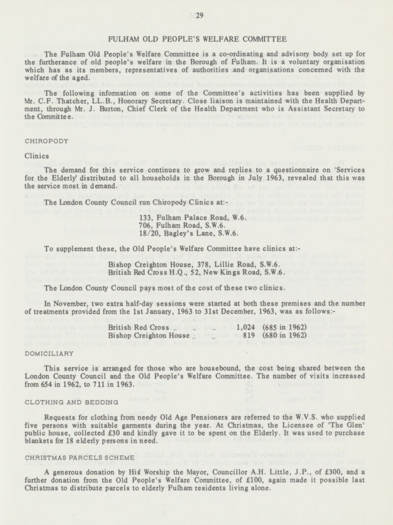 29 FULHAM OLD PEOPLE'S WELFARE COMMITTEE The Fulham Old People's Welfare Committee is a co-ordinating and advisory body set up for the furtherance of old people's welfare in the Borough of Fulham. It is a voluntary organisation which has as its members, representatives of authorities and organisations concerned with the welfare of the aged. The following information on some of the Committee's activities has been supplied by Mr. C.F. Thatcher, LL.B., Honorary Secretary. Close liaison is maintained with the Health Depart ment, through Mr. J. Burton, Chief Clerk of the Health Department who is Assistant Secretary to the Committee. CHIROPODY Clinics The demand for this service continues to grow and replies to a questionnaire on Services for the Elderly distributed to all households in the Borough in July 1963, revealed that this was the service most in demand. The London County Council run Chiropody Clinics at:- 133, Fulham Palace Road, W. 6. 706, Fulham Road, S.W.6. 18/20, Bagley's Lane, S.W.6. To supplement these, the Old People's Welfare Committee have clinics at:- Bishop Creighton House, 378, Lillie Road, S.W.6. British Red Cross H.Q., 52, New Kings Road, S.W.6. The London County Council pays most of the cost of these two clinics. In November, two extra half-day sessions were started at both these premises and the number of treatments provided from the 1st January, 1963 to 31st December, 1963, was as follows:- British Red Cross 1,024 (685 in 1962) Bishop Creighton House 819 (680 in 1962) DOMICILIARY This service is arranged for those who are housebound, the cost being shared between the London County Council and the Old People's Welfare Committee. The number of visits increased from 654 in 1962, to 711 in 1963. CLOTHING AND BEDDING Requests for clothing from needy Old Age Pensioners are referred to the W.V.S. who supplied five persons with suitable garments during the year. At Christmas, the Licensee of 'The Glen' public house, collected £30 and kindly gave it to be spent on the Elderly. It was used to purchase blankets for 18 elderly persons in need. CHRISTMAS PARCELS SCHEME A generous donation by His Worship the Mayor, Councillor A.H. Little, J.P., of £300, and a further donation from the Old People's Welfare Committee, of £100, again made it possible last Christmas to distribute parcels to elderly Fulham residents living alone.