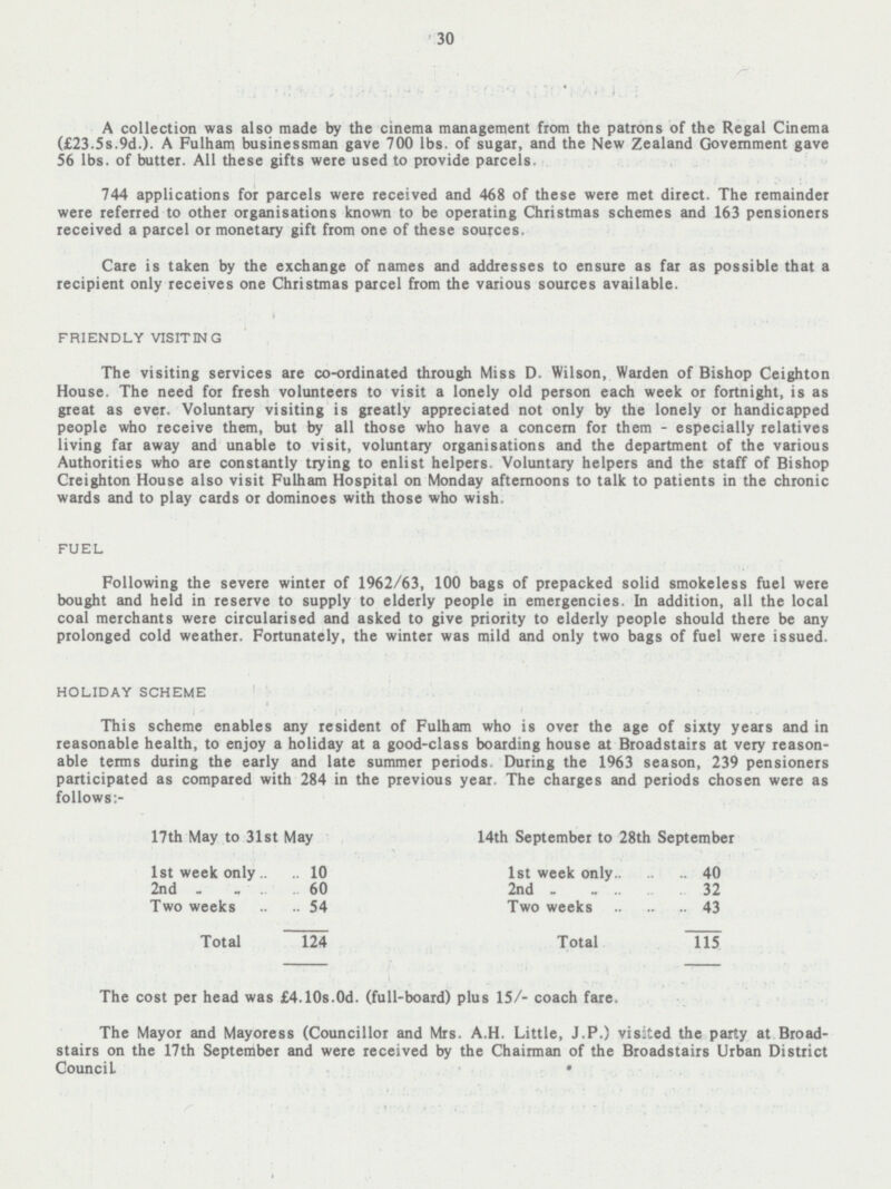 30 A collection was also made by the cinema management from the patrons of the Regal Cinema (£23.5s.9 d.). A Fulham businessman gave 700 lbs. of sugar, and the New Zealand Government gave 56 lbs. of butter. All these gifts were used to provide parcels. 744 applications for parcels were received and 468 of these were met direct. The remainder were referred to other organisations known to be operating Christmas schemes and 163 pensioners received a parcel or monetary gift from one of these sources. Care is taken by the exchange of names and addresses to ensure as far as possible that a recipient only receives one Christmas parcel from the various sources available. FRIENDLY VISITING The visiting services are co-ordinated through Miss D. Wilson, Warden of Bishop Ceighton House. The need for fresh volunteers to visit a lonely old person each week or fortnight, is as great as ever. Voluntary visiting is greatly appreciated not only by the lonely or handicapped people who receive them, but by all those who have a concern for them - especially relatives living far away and unable to visit, voluntary organisations and the department of the various Authorities who are constantly trying to enlist helpers. Voluntary helpers and the staff of Bishop Creighton House also visit Fulham Hospital on Monday afternoons to talk to patients in the chronic wards and to play cards or dominoes with those who wish. FUEL Following the severe winter of 1962/63, 100 bags of prepacked solid smokeless fuel were bought and held in reserve to supply to elderly people in emergencies. In addition, all the local coal merchants were circularised and asked to give priority to elderly people should there be any prolonged cold weather. Fortunately, the winter was mild and only two bags of fuel were issued. HOLIDAY SCHEME This scheme enables any resident of Fulham who is over the age of sixty years and in reasonable health, to enjoy a holiday at a good-class boarding house at Broadstairs at very reason able terms during the early and late summer periods During the 1963 season, 239 pensioners participated as compared with 284 in the previous year. The charges and periods chosen were as follows:- 17th May to 31st May 14th September to 28th September 1st week only 10 Ist week only 40 2nd 60 2nd 32 Two weeks 54 Two weeks 43 Total 124 Total 115 The cost per head was £4.10s.0d. (full-board) plus 15/- coach fare. The Mayor and Mayoress (Councillor and Mrs. A.H. Little, J.P.) visited the party at Broad stairs on the 17th September and were received by the Chairman of the Broadstairs Urban District Council.