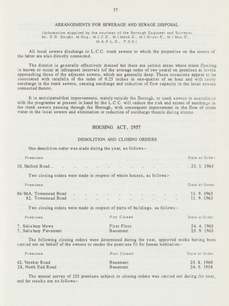 37 ARRANGEMENTS FOR SEWERAGE AND SEWAGE DISPOSAL (Information supplied by the courtesy of the Borough Engineer and Surveyor, Mr. E.R. Knight, M.Eng., M.I.C.E., M.I.Mech.E., M.I.Struct.E., M.I Mun.E., M.A.P.L.E., F.S.S.) All local sewers discharge to L.C.C. trunk sewers to which the properties on the routes of the latter are also directly connected. The district is generally effectively drained but there are certain areas where minor flooding is known to occur at infrequent intervals (of the average order of two years) on premises at levels approaching those of the adjacent sewers, which are generally deep. These occasions appear to be associated with rainfalls of the order of 0.25 inches in one-quarter of an hour and with heavy surcharge in the trunk sewers, causing surcharge and reduction of flow capacity in the local severs connected thereto. It is anticipated that improvements, mainly outside the Borough, to trunk sewers in accordance with the programme at present in hand by the L.C.C. will reduce the risk and extent of surcharge in the trunk sewers passing through the Borough, with consequent improvement in the flow of storm water in the local sewers and elimination or reduction of surcharge therein during storms. HOUSING ACT, 1957 DEMOLITION AND CLOSING ORDERS One demolition order was made during the year, as follows:- Premises Date of Order 10, Halford Road 21.1.1963 Two closing orders were made in respect of whole houses, as follows:- Premises Date of Order 86/86A, Townmead Road 11.9.1963 82, Townmead Road 11.9.1963 Two closing orders were made in respect of parts of buildings, as follows:- Premises Part Closed Date of Order 7, Salisbury Mews First Floor 24.4.1963 7, Salisbury Pavement Basement 25.9.1963 The following closing orders were determined during the year, approved works having been carried out on behalf of the owners to render the premises fit for human habitation:- Premises Part Closed Date of Order 42, Vereker Road Basement 25.8.1960 28, North End Road Basement 24.9.1958 The annual survey of 155 premises subject to closing orders was carried out during the year, and the results are as follows :-