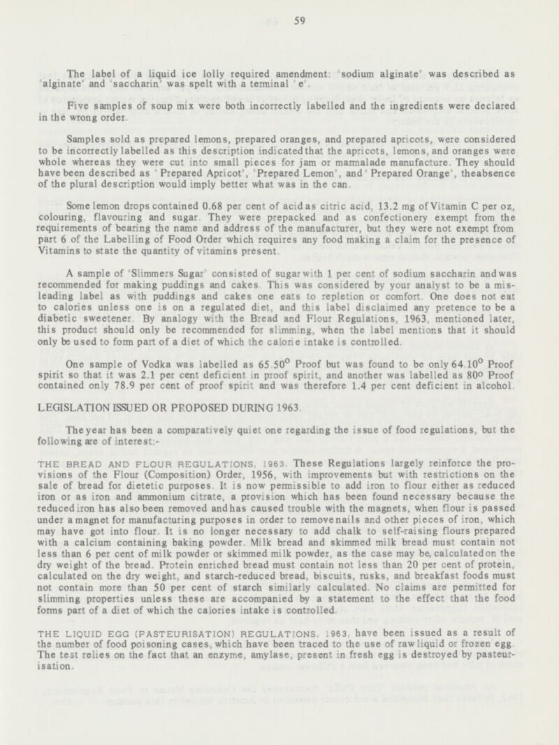 59 The label of a liquid ice lolly required amendment: 'sodium alginate' was described as 'alginate' and 'saccharin was speit with a terminal e Five samples of soup mix were both incorrectly labelled and the ingredients were declared in the wrong order. Samples sold as prepared lemons, prepared oranges, and prepared apricots, were considered to be incorrectly labelled as this description indicated that the apricots, lemons, and oranges were whole whereas they were cut into small pieces for jam or marmalade manufacture. They should have been described as 'Prepared Apricot', 'Prepared Lemon', and 'Prepared Orange', theabsence of the plural description would imply better what was in the can. Some lemon drops contained 0.68 per cent of acid as citric acid, 13.2 mg of Vitamin C per oz, colouring, flavouring and sugar. They were prepacked and as confectionery exempt from the requirements of bearing the name and address of the manufacturer, but they were not exempt from part 6 of the Labelling of Food Order which requires any food making a claim for the presence of Vitamins to state the quantity of vitamins present. A sample of 'Slimmers Sugar' consisted of sugar with 1 per cent of sodium saccharin and was recommended for making puddings and cakes This was considered by your analyst to be a mis leading label as with puddings and cakes one eats to repletion or comfort One does not eat to calories unless one is on a regulated diet, and this label disclaimed any pretence to be a diabetic sweetener. By analogy with the Bread and Flour Regulations, 1963, mentioned later, this product should only be recommended for slimming, when the label mentions that it should only be used to form part of a diet of which the calorie intake is controlled. One sample of Vodka was labelled as 65.50° Proof but was found to be only 64.10° Proof spirit so that it was 2.1 per cent deficient in proof spirit, and another was labelled as 80° Proof contained only 78.9 per cent of proof spirit and was therefore 1.4 per cent deficient in alcohol. LEGISLATION ISSUED OR PROPOSED DURING 1963. The year has been a comparatively quiet one regarding the issue of food regulations, but the following are of interest:- THE bread AND FLOUR REGULATIONS, 1963. These Regulations largely reinforce the pro visions of the Flour (Composition) Order, 1956, with improvements but with restrictions on the sale of bread for dietetic purposes. It is now permissible to add iron to flour either as reduced iron or as iron and ammonium citrate, a provision which has been found necessary because the reduced iron has also been removed and has caused trouble with the magnets, when flour is passed under a magnet for manufacturing purposes in order to removenails and other pieces of iron, which may have got into flour. It is no longer necessary to add chalk to self-raising flours prepared with a calcium containing baking powder. Milk bread and skimmed milk bread must contain not less than 6 per cent of milk powder or skimmed milk powder, as the case may be, calculated on the dry weight of the bread Protein enriched bread must contain not less than 20 per cent of protein, calculated on the dry weight, and starch-reduced bread, biscuits, rusks, and breakfast foods must not contain more than 50 per cent of starch similarly calculated No claims are permitted for slimming properties unless these are accompanied by a statement to the effect that the food forms part of a diet of which the calories intake is controlled. THE LIQUID EGG (PASTEURISATION) REGULATIONS, 1963, have been issued as a result of the number of food poisoning cases, which have been traced to the use of raw liquid or frozen egg. The test relies on the fact that an enzyme, amylase, present in fresh egg is destroyed by pasteur isation