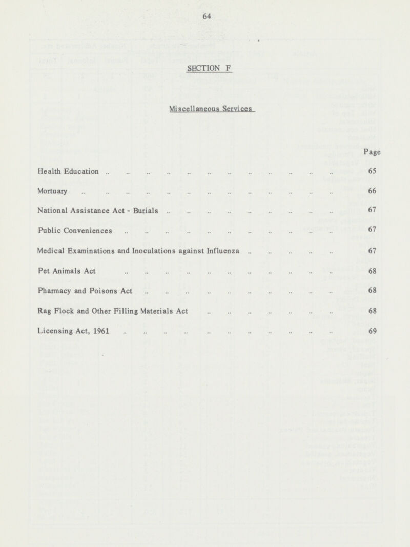 64 SECTION F Miscellaneous Services Page Health Education 65 Mortuary 66 National Assistance Act - Burials 67 Public Conveniences 67 Medical Examinations and Inoculations against Influenza 67 Pet Animals Act 68 Pharmacy and Poisons Act 68 Rag Flock and Other Filling Materials Act 68 Licensing Act, 1961 69