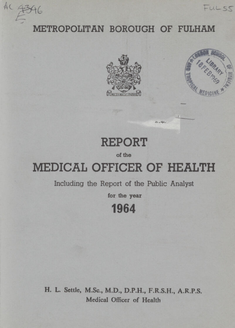 METROPOLITAN BOROUGH OF FULHAM REPORT of the MEDICAL OFFICER OF HEALTH Including the Report of the Public Analyst for the year 1964 H. L. Settle, M.Sc., M.D., D.P.H., F.R.S.H., A.R.P.S. Medical Officer of Health