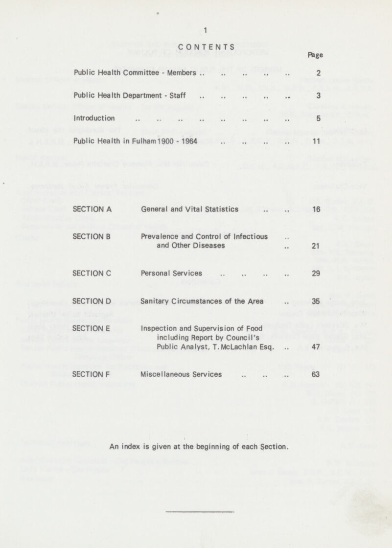 CONTENTS Page Public Health Committee - Members 2 Public Health Department - Staff 3 Introduction 5 Public Health in Fulham 1900 - 1964 11 SECTION A General and Vital Statistics 16 SECTION B Prevalence and Control of Infectious and Other Diseases 21 SECTION C Personal Services 29 SECTION D Sanitary Circumstances of the Area .. 35 SECTION E Inspection and Supervision of Food including Report by Council's Public Analyst, T.McLachlan Esq. 47 SECTION F Miscellaneous Services 63 An index is given at the beginning of each Section.