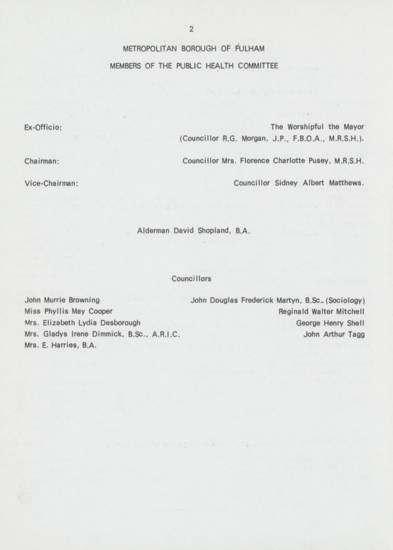 2 METROPOLITAN BOROUGH OF FULHAM MEMBERS OF THE PUBLIC HEALTH COMMITTEE Ex-Officio: The Worshipful the Mayor (Councillor R.G. Morgan, J.P., F.B.0.A., M.R.S.H.). Chairman: Councillor Mrs. Florence Charlotte Pusey, M.R.S.H. Vice-Chairman: Councillor Sidney Albert Matthews. Alderman David Shopland, B.A. Councillors John Murrie Browning John Douglas Frederick Martyn, B.Sc.. (Sociology) Miss Phyllis May Cooper Reginald Walter Mitchell Mrs. Elizabeth Lydia Desborough George Henry Shell Mrs. Gladys Irene Dimmick, B.Sc., A.R.I.C. John Arthur Tagg Mrs. E. Harries, B.A.