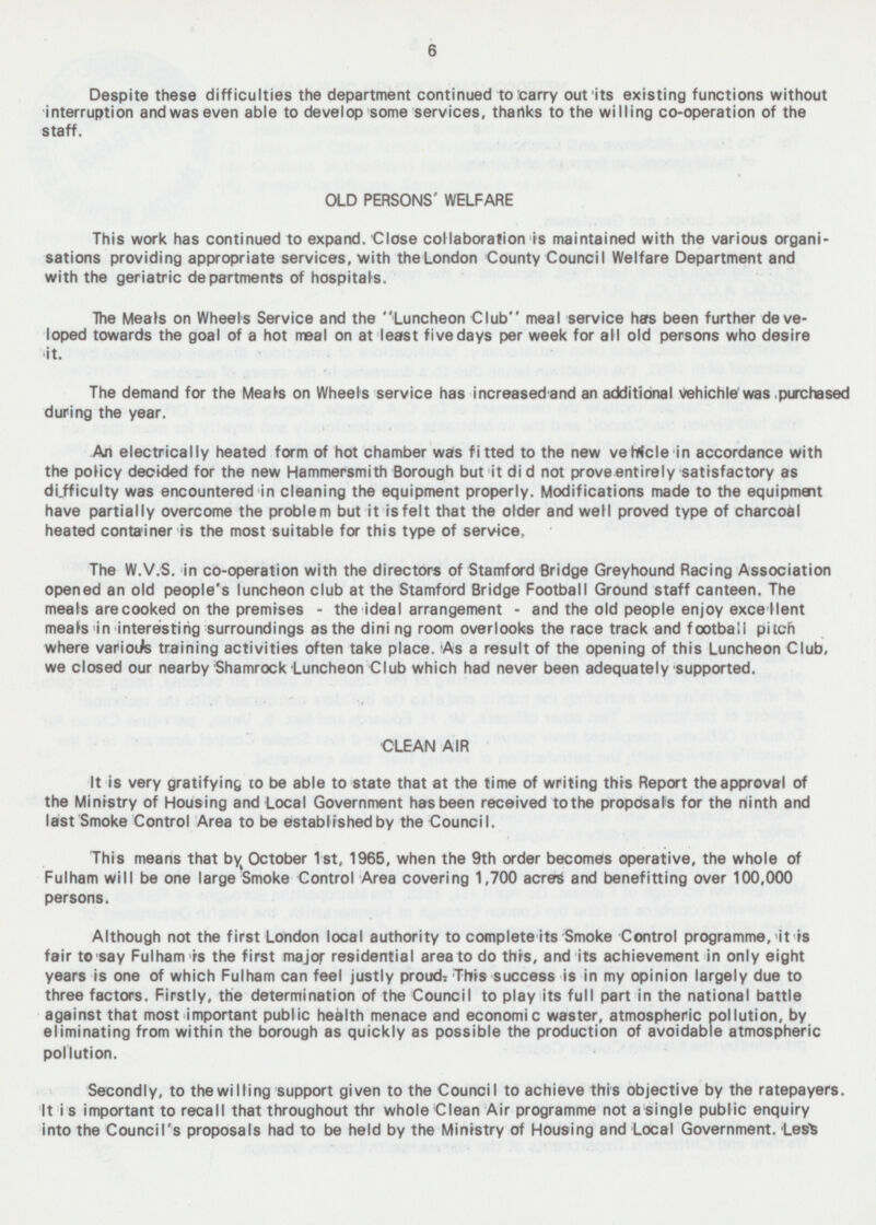 Despite these difficulties the department continued to Carry out its existing functions without interruption and was even able to develop some services, thanks to the willing co-operation of the staff. OLD PERSONS WELFARE This work has continued to expand. Close collaboration is maintained with the various organi sations providing appropriate services, with the London County Council Welfare Department and with the geriatric departments of hospitals. The Meals on Wheels Service and the Luncheon Club meal service has been further deve loped towards the goal of a hot meal on at least five days per week for all old persons who desire it. The demand for the Meals on Wheels service has increased and an additional Vehichle was purchased during the year. An electrically heated form of hot chamber was fitted to the new vehicle in accordance with the policy decided for the new Hammersmith Borough but it did not prove entirely satisfactory as difficulty was encountered in cleaning the equipment properly. Modifications made to the equipment have partially overcome the problem but it is felt that the older and well proved type of charcoal heated container is the most suitable for this type of service. The W.V.S. in co-operation with the directors of Stamford Bridge Greyhound Racing Association opened an old people's luncheon club at the Stamford Bridge Football Ground staff canteen. The meals are cooked on the premises - the ideal arrangement - and the old people enjoy excellent meals in interesting surroundings as the dining room overlooks the race track and football pitch where various training activities often take place. As a result of the opening of this Luncheon Club, we closed our nearby Shamrock Luncheon Club which had never been adequately supported. CLEAN AIR It is very gratifying to be able to state that at the time of writing this Report the approval of the Ministry of Housing and Local Government has been received to the proposals for the ninth and last Smoke Control Area to be established by the Council. This means that by October Ist, 1965, when the 9th order becomes operative, the whole of Fulham will be one large Smoke Control Area covering 1,700 acres and benefitting over 100,000 persons. Although not the first London local authority to complete its Smoke Control programme, it is fair to say Fulham is the first major residential area to do this, and its achievement in only eight years is one of which Fulham can feel justly proud: This success is in my opinion largely due to three factors. Firstly, the determination of the Council to play its full part in the national battle against that most important public health menace and economic waster, atmospheric pollution, by eliminating from within the borough as quickly as possible the production of avoidable atmospheric pollution. Secondly, to the willing support given to the Council to achieve this objective by the ratepayers. It i s important to recall that throughout thr whole Clean Air programme not a single public enquiry into the Council's proposals had to be held by the Ministry of Housing and Local Government, tes^