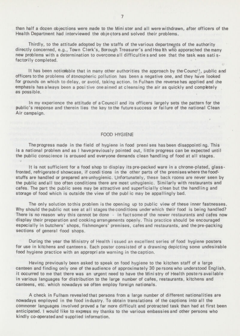 than half a dozen objections were made to the Minister and all were withdrawn, after officers of the Health Department had interviewed the objectors and solved their problems. Thirdly, to the attitude adopted by the staffs of the various departments of the authority directly concerned, e.g., Town Clerk's, Borough Treasurer's and Health who apporached the many new problems with a determination to overcomeall difficulties and see that the task was satis factorily completed. It has been notifiable that in many other authorities the approach by the Council public and officers to the problems of atmospheric pollution has been a negative one, and they have looked for grounds on which to delay, or avoid, taking action. In Fulham the reverse has applied and the emphasis has always been a positive one aimed at cleansing the air as quickly and completely as possible. In my experience the attitude of a Council and its officers largely sets the pattern for the public's response and therein lies the key to the future success or failure of the national Clean Air campaign. FOOD HYGIENE The progress made in the field of hygiene in food premises has been disappointing. This is a national problem and as I have previously pointed out, little progress can be expected until the public conscience is aroused and everyone demands clean handling of food at all stages. It is not sufficient for a food shop to display its pre-packed ware in a chrome-plated, glass fronted, refrigerated showcase, if conditions in the other parts of the premises where the food stuffs are handled or prepared are unhygienic. Unfortunately, these back rooms are never seen by the public and all too often conditions there are most unhygienic. Similarly with restaurants and cafes. The part the public sees may be attractive and superficially clean but the handling and storage of food which is outside the view of the public may be appallingly bad. The only solution to this problem is the opening up to public view of these inner fastnesses. Why should the public not see at all stages the conditions under which their food is being handled? There is no reason why this cannot be done - in fact some of the newer restaurants and cafes now display their preparation and cooking arrangements openly. This practice should be encouraged especially in butchers' shops, fishmongers' premises, cafes and restaurants, and the pre-packing sections of general food shops. During the year the Ministry of Health issued an excellent series of food hygiene posters for use in kitchens and canteens. Each poster consisted of a drawning depicting some undesirable food hygiene practice with an appropriate warning in the caption. Having previously been asked to speak on food hygiene to the kitchen staff of a large canteen and finding only one of the audience of approximately 30 persons who understood English, it occurred to me that there was an urgent need to have the Mini stry of Health posters available in various languages for distribution to the large number of cafes, restaurants, kitchens and canteens, etc. which nowadays so often employ foreign nationals. A check in Fulham revealed that persons from a large number of different nationalities are nowadays employed in the food industry. To obtain translations of the captions into all the commoner languages involved proved a far more difficult and protracted task than had at first been anticipated. I would like to express my thanks to the various embassies and other persons who kindly co-operated and supplied information.