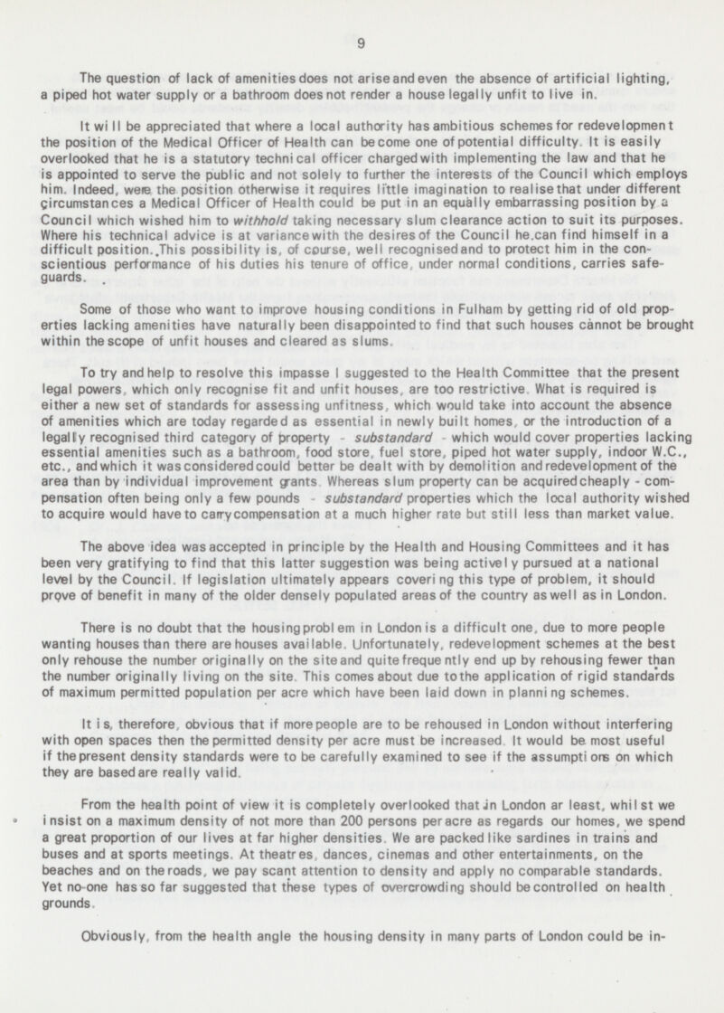 The question of lack of amenities does not ariseandeven the absence of artificial lighting, a piped hot water supply or a bathroom does not render a house legally unfit to live in. It will be appreciated that where a local authority has ambitious schemes for redevelopment the position of the Medical Officer of Health can become one of potential difficulty. It is easily overlooked that he is a statutory technical officer charged with implementing the law and that he is appointed to serve the public and not solely to further the interests of the Council which employs him. Indeed, were the position otherwise it requires little imagination to realise that under different Circumstances a Medical Officer of Health could be put in an equally embarrassing position by a Council which wished him to withhold taking necessary slum clearance action to suit its purposes. Where his technical advice is at variance with the desires of the Council he.can find himself in a difficult position..This possibility is, of course, well recognisedand to protect him in the con scientious performance of his duties his tenure of office, under normal conditions, carries safe guards. Some of those who want to improve housing conditions in Fulham by getting rid of old prop erties lacking amenities have naturally been disappointed to find that such houses cannot be brought within the scope of unfit houses and cleared as slums. To try and help to resolve this impasse I suggested to the Health Committee that the present legal powers, which only recognise fit and unfit houses, are too restrictive What is required is either a new set of standards for assessing unfitness, which would take into account the absence of amenities which are today regarded as essential in newly built homes, or the introduction of a legally recognised third category of property - substandard which would cover properties lacking essential amenities such as a bathroom, food store, fuel store, piped hot water supply, indoor W.C., etc., and which it was considered could better be dealt with by demolition and redevelopment of the area than by individual improvement grants Whereas slum property can be acquired cheaply - com pensation often being only a few pounds - substandard properties which the local authority wished to acquire would have to camycompensation at a much higher rate but still less than market value. The above idea was accepted in principle by the Health and Housing Committees and it has been very gratifying to find that this latter suggestion was being active I y pursued at a national level by the Council. If legislation ultimately appears covering this type of problem, it should prove of benefit in many of the older densely populated areas of the country as well as in London. There is no doubt that the housing problem in London is a difficult one, due to more people wanting houses than there are houses available. Unfortunately, redevelopment schemes at the best only rehouse the number originally on the site and quite freque ntly end up by rehousing fewer than the number originally living on the site This comes about due to the application of rigid standards of maximum permitted population per acre which have been laid down in planning schemes. It is, therefore, obvious that if more people are to be rehoused in London without interfering with open spaces then the permitted density per acre must be increased It would be most useful if the present density standards were to be carefully examined to see if the assumptions on which they are basedare really valid. From the health point of view it is completely overlooked that in London ar least, whilst we i nsist on a maximum density of not more than 200 persons per acre as regards our homes, we spend a great proportion of our lives at far higher densities We are packed like sardines in trains and buses and at sports meetings. At theatres dances, cinemas and other entertainments, on the beaches and on the roads, we pay scant attention to density and apply no comparable standards. Yet no-one has so far suggested that these types of overcrowding should be controlled on health grounds Obviously, from the health angle the housing density in many parts of London could be in-