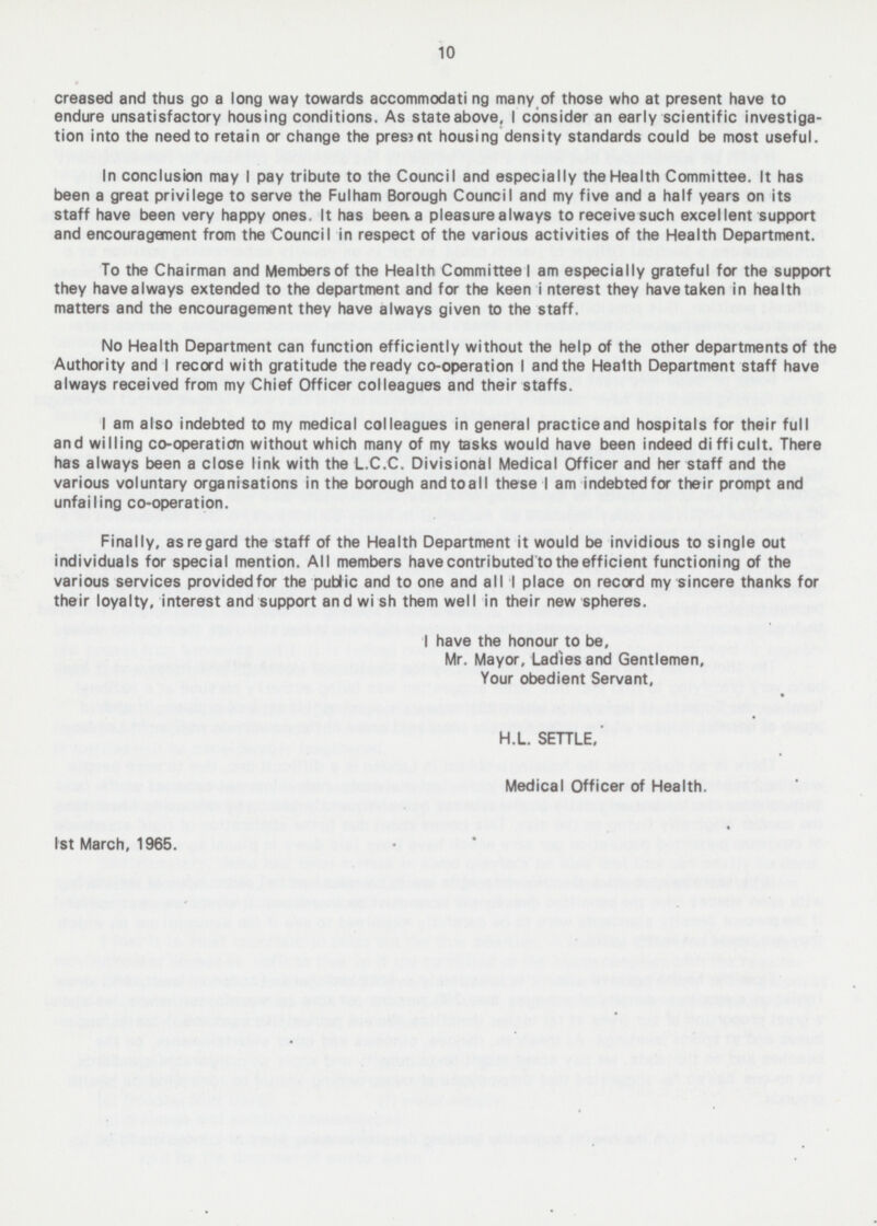 10 creased and thus go a long way towards accommodating many of those who at present have to endure unsatisfactory housing conditions. As state above, I consider an early scientific investiga tion into the need to retain or change the present housing density standards could be most useful. In conclusion may I pay tribute to the Council and especially the Health Committee. It has been a great privilege to serve the Fulham Borough Council and my five and a half years on its staff have been very happy ones. It has been a pleasure always to receive such excellent support and encouragement from the Council in respect of the various activities of the Health Department. To the Chairman and Members of the Health Committee I am especially grateful for the support they havealways extended to the department and for the keen interest they have taken in health atters and the encouragement they have always given to the staff. No Health Department can function efficiently without the help of the other departments of the Authority and I record with gratitude the ready co-operation I and the Health Department staff have always received from my Chief Officer colleagues and their staffs. I am also indebted to my medical colleagues in general practice and hospitals for their full and willing co-operation without which many of my tasks would have been indeed difficult. There has always been a close link with the L.C.C. Divisional Medical Officer and her staff and the various voluntary organisations in the borough and toall these I am indebted for their prompt and unfailing co-operation. Finally, as regard the staff of the Health Department it would be invidious to single out individuals for special mention. All members have contributed to the efficient functioning of the various services provided for the public and to one and all I place on record my sincere thanks for their loyalty, interest and support and wish them well in their new spheres. I have the honour to be. Mr. Mayor, Ladles and Gentlemen, Your obedient Servant, H.L. SETTLE, Medical Officer of Health. Ist March, 1965.