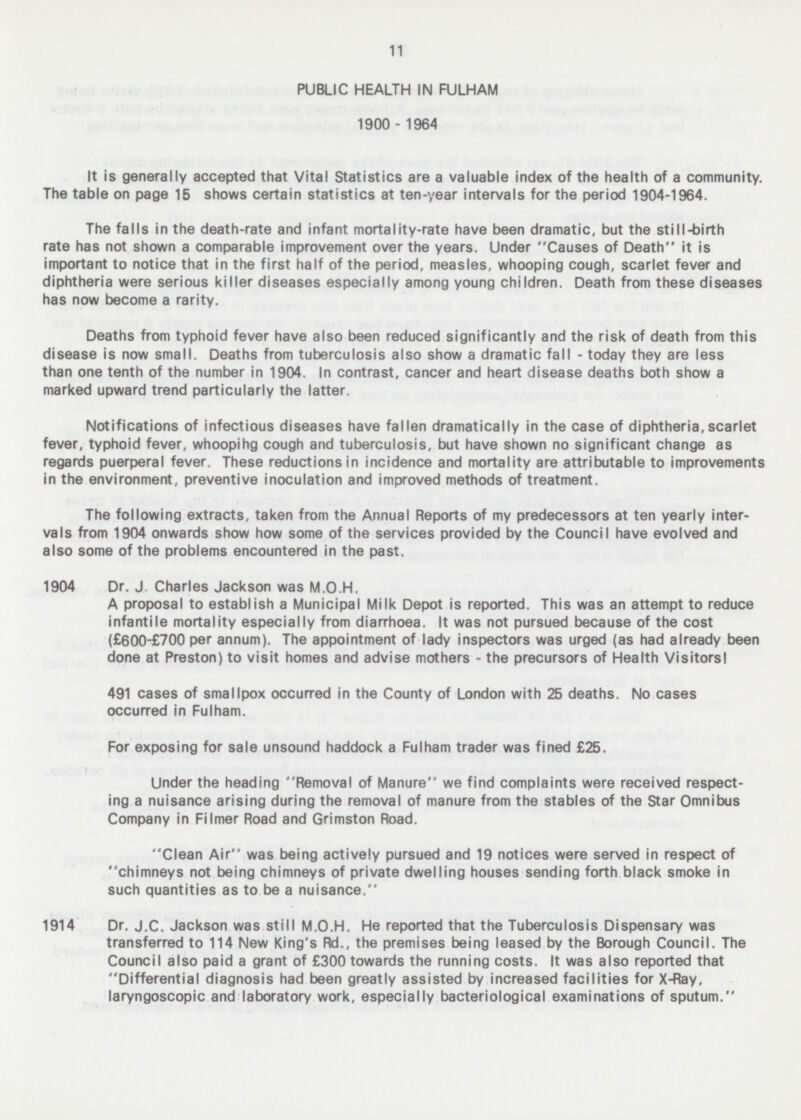 11 PUBLIC HEALTH IN FULHAM 1900 - 1964 It is generally accepted that Vital Statistics are a valuable index of the health of a community. The table on page 15 shows certain statistics at ten-year intervals for the period 1904-1964. The falls in the death-rate and infant mortality-rate have been dramatic, but the still-birth rate has not shown a comparable improvement over the years. Under Causes of Death it is important to notice that in the first half of the period, measles, whooping cough, scarlet fever and diphtheria were serious killer diseases especially among young children. Death from these diseases has now become a rarity. Deaths from typhoid fever have also been reduced significantly and the risk of death from this disease is now small. Deaths from tuberculosis also show a dramatic fall - today they are less than one tenth of the number in 1904. In contrast, cancer and heart disease deaths both show a marked upward trend particularly the latter. Notifications of infectious diseases have fallen dramatically in the case of diphtheria,scarlet fever, typhoid fever, whoopihg cough and tuberculosis, but have shown no significant change as regards puerperal fever. These reductions in incidence and mortality are attributable to improvements in the environment, preventive inoculation and improved methods of treatment. The following extracts, taken from the Annual Reports of my predecessors at ten yearly inter vals from 1904 onwards show how some of the services provided by the Council have evolved and also some of the problems encountered in the past. 1904 Dr. J. Charles Jackson was M.O.H. A proposal to establish a Municipal Milk Depot is reported. This was an attempt to reduce infantile mortality especially from diarrhoea. It was not pursued because of the cost (£6OO-£7OO per annum). The appointment of lady inspectors was urged (as had already been done at Preston) to visit homes and advise mothers - the precursors of Health Visitorsl 491 cases of smallpox occurred in the County of London with 25 deaths. No cases occurred in Fulham. For exposing for sale unsound haddock a Fulham trader was fined £25. Under the heading Removal of Manure we find complaints were received respect ing a nuisance arising during the removal of manure from the stables of the Star Omnibus Company in Filmer Road and Grimston Road. Clean Air was being actively pursued and 19 notices were served in respect of chimneys not being chimneys of private dwelling houses sending forth black smoke in such quantities as to be a nuisance. 1914 Dr. J.C. Jackson was still M.O.H. He reported that the Tuberculosis Dispensary was transferred to 114 New King's Rd., the premises being leased by the Borough Council. The Council also paid a grant of £300 towards the running costs. It was also reported that Differential diagnosis had been greatly assisted by increased facilities for X-Ray, laryngoscopic and laboratory work, especially bacteriological examinations of sputum.