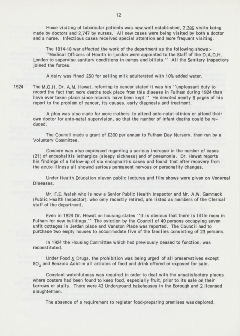 12 Home visiting of tubercular patients was now well established, 2,385 visits being made by doctors and 2,747 by nurses. All new cases were being visited by both a doctor and a nurse. Infectious cases received special attention and more frequent visiting. The 1914-18 war affected the work of the department as the following shows:- Medical Officers of Health in London were appointed to the Staff of the D.A.D.H. London to supervise sanitary conditions in camps and billets. All the Sanitary Inspectors joined the forces. A dairy was fined £50 for selling milk adulterated with 10% added water. 1924 The M.O.H. Dr. A.M. Hewat, referring to cancer stated it was his unpleasant duty to record the fact that more deaths took place from this disease in Fulham during 1924 than have ever taken place since records have been kept. He devoted nearly 8 pages of his report to the problem of cancer, its causes, early diagnosis and treatment. A plea was also made for more mothers to attend ante-natal clinics or attend their own doctor for ante-natal supervision, so that the number of infant deaths could be re duced The Council made a grant of £300 per annum to Fulham Day Nursery, then run by a Voluntary Committee. Concern was also expressed regarding a serious increase in the number of cases (21) of encephalitis lethargica (sleepy sickness) and of pneumonia. Dr. Hewat reports his findings of a follow-up of six encaphalitis cases and found that after recovery from the acute illness all showed serious permanent nervous or personality changes. Under Health Education eleven public lectures and film shows were given on Venereal Diseases. Mr. F.E. Walsh who is now a Senior Public Health Inspector and Mr. A.W. Gammack (Public Health Inspector), who only recently retired, are listed as members of the Clerical staff of the department, Even in 1924 Dr. Hewat on housing states It is obvious that there is little room in Fulham for new buildings. The eviction by the Council of 40 persons occupying seven unfit cottages in Jerdan place and Vanston Place was reported. The Council had to purchase two empty houses to accommodate five of the families consisting of 23 persons. In 1924 the Housing Committee which had previously ceased to function, was reconstituted. Under Food & Drugs, the prohibition was being urged of all preservatives except S0 2 and Benzoic Acid in all articles of food and drink offered or exposed for sale. Constant watchfulness was required in order to deal with the unsatisfactory places where costers had been found to keep food, especially fruit, prior to its sale on their barrows or stalls. There were 43 Underground bakehouses in the Borough and 2 licensed slaughtermen. The absence of a requirement to register food-preparing premises was deplored.