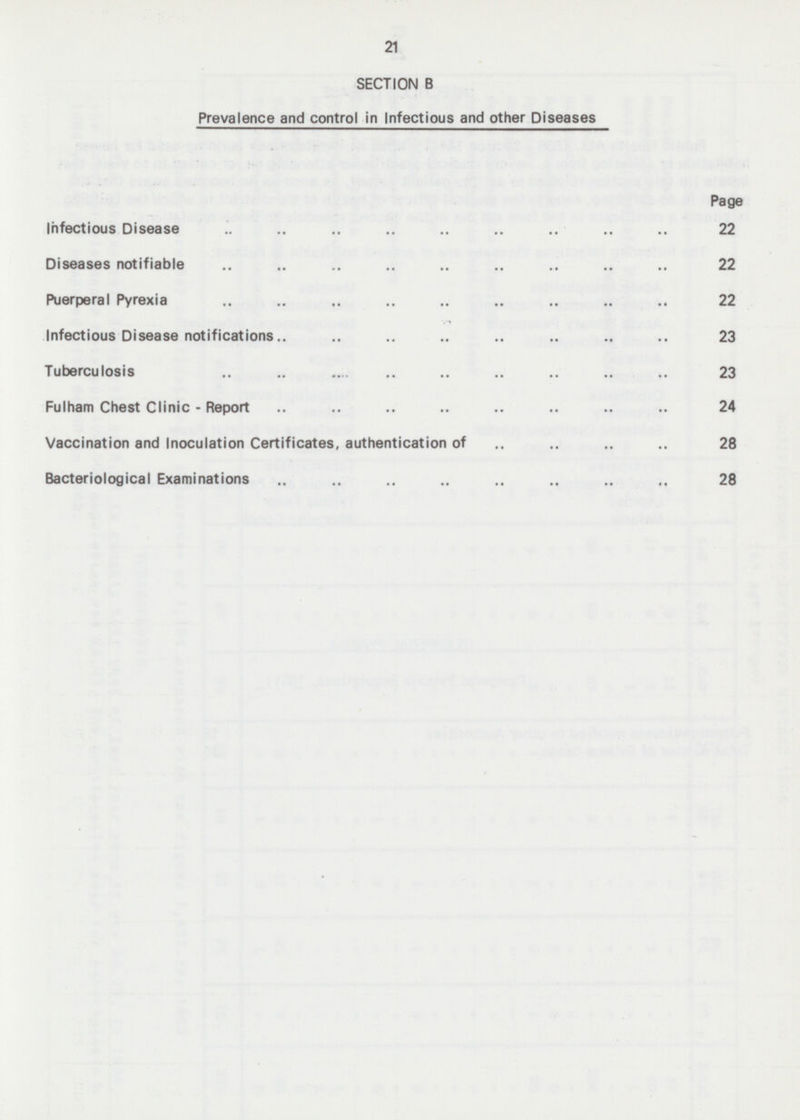 21 SECTION B Prevalence and control in Infectious and other Diseases Page Infectious Disease 22 Diseases notifiable 22 Puerperal Pyrexia 22 Infectious Disease notifications 23 Tuberculosis 23 Fulham Chest Clinic - Report 24 Vaccination and Inoculation Certificates, authentication of 28 Bacteriological Examinations 28