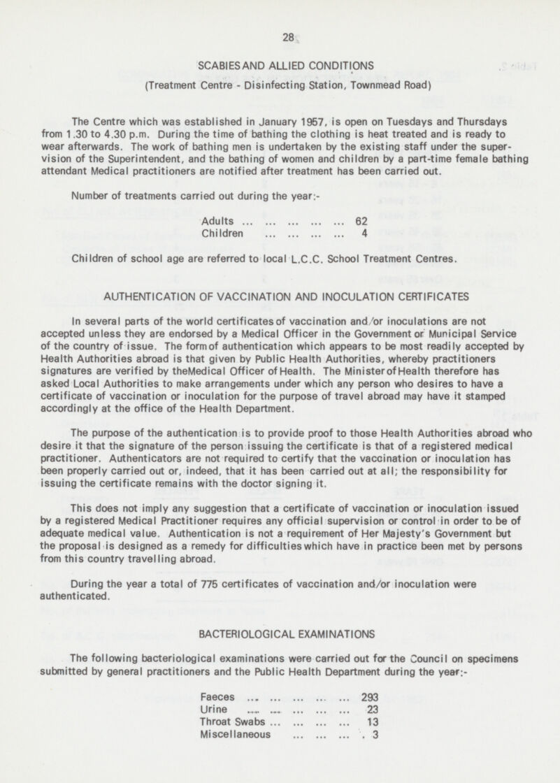 28 SCABIES AND ALLIED CONDITIONS (Treatment Centre - Disinfecting Station, Townmead Road) The Centre which was established in January 1957, is open on Tuesdays and Thursdays from 1.30 to 4.30 p.m. During the time of bathing the clothing is heat treated and is ready to wear afterwards. The work of bathing men is undertaken by the existing staff under the super- vision of the Superintendent, and the bathing of women and children by a part-time female bathing attendant Medical practitioners are notified after treatment has been carried out. Number of treatments carried out during the year:- Adults 62 Children 4 Children of school age are referred to local L.C.C. School Treatment Centres. AUTHENTICATION OF VACCINATION AND INOCULATION CERTIFICATES In several parts of the world certificates of vaccination and/or inoculations are not accepted unless they are endorsed by a Medical Officer in the Government or Municipal Service of the country of issue. The form of authentication which appears to be most readily accepted by Health Authorities abroad is that given by Public Health Authorities, whereby practitioners signatures are verified by the Medical Officer of Health. The Minister of Health therefore has asked Local Authorities to make arrangements under which any person who desires to have a certificate of vaccination or inoculation for the purpose of travel abroad may have it stamped accordingly at the office of the Health Department. The purpose of the authentication is to provide proof to those Health Authorities abroad who desire it that the signature of the person issuing the certificate is that of a registered medical practitioner. Authenticators are not required to certify that the vaccination or inoculation has been properly carried out or, indeed, that it has been carried out at all; the responsibility for issuing the certificate remains with the doctor signing it. This does not imply any suggestion that a certificate of vaccination or inoculation issued by a registered Medical Practitioner requires any official supervision or control in order to be of adequate medical value. Authentication is not a requirement of Her Majesty's Government but the proposal is designed as a remedy for difficulties which have in practice been met by persons from this country travelling abroad. During the year a total of 775 certificates of vaccination and/or inoculation were authenticated. BACTERIOLOGICAL EXAMINATIONS The following bacteriological examinations were carried out for the Council on specimens submitted by general practitioners and the Public Health Department during the year:- Faeces 293 Urine 23 Throat Swabs 13 Miscellaneous 3