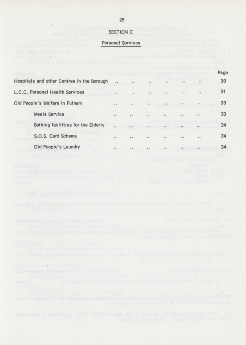 29 SECTION C Personal Services Page Hospitals and other Centres in the Borough 30 L.C.C. Personal Health Services 31 Old People's Welfare in Fulham 33 Meals Service 33 Bathing facilities for the Elderly 34 S.O.S. Card Scheme 34 Old People's Laundry 34