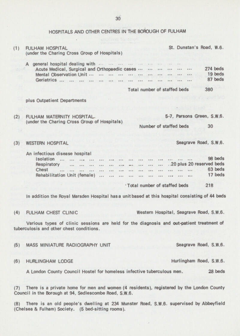30 HOSPITALS AND OTHER CENTRES IN THE BOROUGH OF FULHAM (1) FULHAM HOSPITAL St. Dunstan's Road, W. 6. (under the Charing Cross Group of Hospitals) A general hospital dealing with Acute Medical, Surgical and Orthopaedic cases 274 beds Mental Observation Unit 19 beds Geriatrics 87 beds Total number of staffed beds 380 plus Outpatient Departments (2) FULHAM MATERNITY HOSPITAL- 5-7, Parsons Green, S.W.6. (under the Charing Cross Group of Hospitals) Number of staffed beds 30 (3) WESTERN HOSPITAL Seagrave Road, S.W.6. An infectious disease hospital solation 98 beds Respiratory 20 plus 20 reserved beds Chest 63 beds Rehabilitation Unit (female) 17 beds Total number of staffed beds 218 In addition the Royal Marsden Hospital has a unit based at this hospital consisting of 44 beds (4) FULHAM CHEST CLINIC Western Hospital. Seagrave Road, S.W.6. Various types of clinic sessions are held for the diagnosis and out-patient treatment of tuberculosis and other chest conditions. (5) MASS MINIATURE RADIOGRAPHY UNIT Seagrave Road, S.W.6. (6) HURLINGHAM LODGE Hurlingham Road, S.W.6. A London County Council Hostel for homeless infective tuberculous men. 28 beds (7) There is a private home for men and women (4 residents), registered by the London County Council in the Borough at 94, Sedlescombe Road, S.W.6. (8) There is an old people's dwelling at 234 Munster Road, S.W.6. supervised by Abbeyfield (Chelsea & Fulham) Society. (5 bed-sitting rooms).