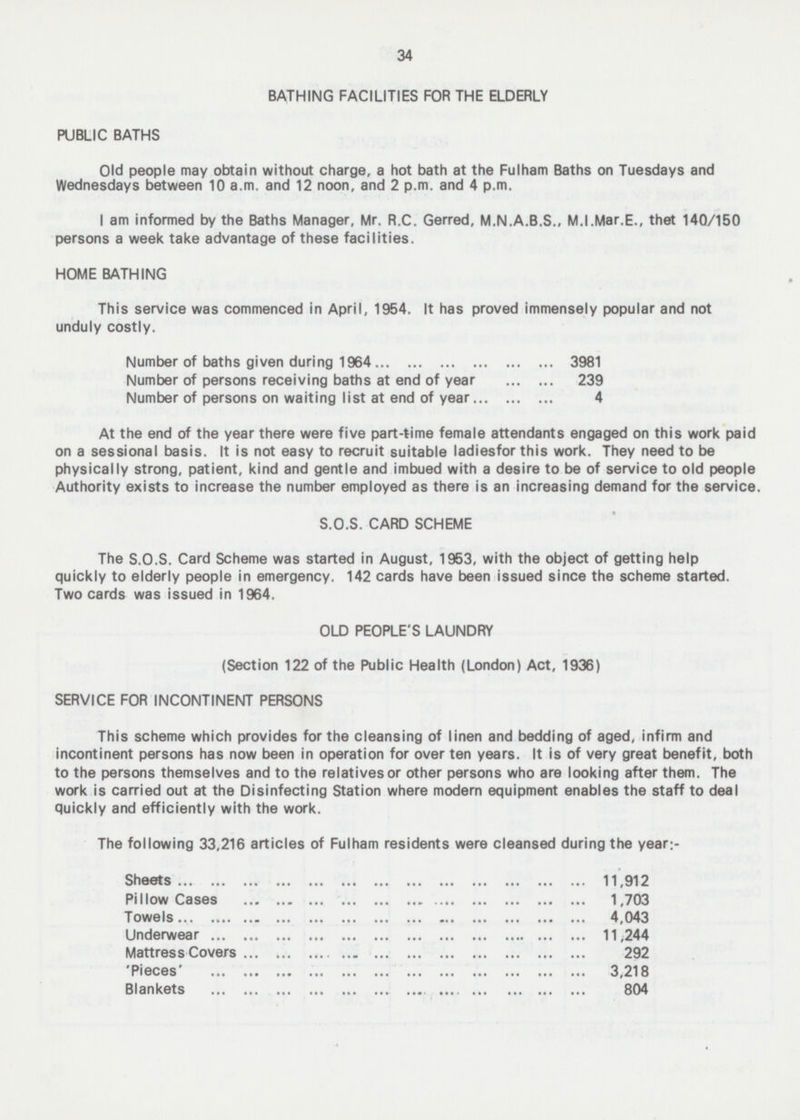 34 BATHING FACILITIES FOR THE ELDERLY PUBLIC BATHS Old people may obtain without charge, a hot bath at the Fulham Baths on Tuesdays and Wednesdays between 10 a.m. and 12 noon, and 2 p.m. and 4 p.m. I am informed by the Baths Manager, Mr. R.C. Gerred, M.N.A.B.S., M.I.Mar.E., thet 140/150 persons a week take advantage of these facilities. HOME BATHING This service was commenced in April, 1954. It has proved immensely popular and not unduly costly. Number of baths given during 1964 3981 Number of persons receiving baths at end of year 239 Number of persons on waiting list at end of year 4 At the end of the year there were five part-time female attendants engaged on this work paid on a sessional basis. It is not easy to recruit suitable ladiesfor this work. They need to be physically strong, patient, kind and gentle and imbued with a desire to be of service to old people Authority exists to increase the number employed as there is an increasing demand for the service S.O.S. CARD SCHEME The S.O.S. Card Scheme was started in August, 1953, with the object of getting help quickly to elderly people in emergency. 142 cards have been issued since the scheme started. Two cards was issued in 1964. OLD PEOPLE'S LAUNDRY (Section 122 of the Public Health (London) Act, 1936) SERVICE FOR INCONTINENT PERSONS This scheme which provides for the cleansing of linen and bedding of aged, infirm and incontinent persons has now been in operation for over ten years. It is of very great benefit, both to the persons themselves and to the relatives or other persons who are looking after them. The work is carried out at the Disinfecting Station where modern equipment enables the staff to deal quickly and efficiently with the work. The following 33,216 articles of Fulham residents were cleansed during the year;- Sheets 11,912 Pillow Cases 1,703 Towels 4,043 Underwear 11,244 Mattress Covers 292 'Pieces' 3,218 Blankets 804