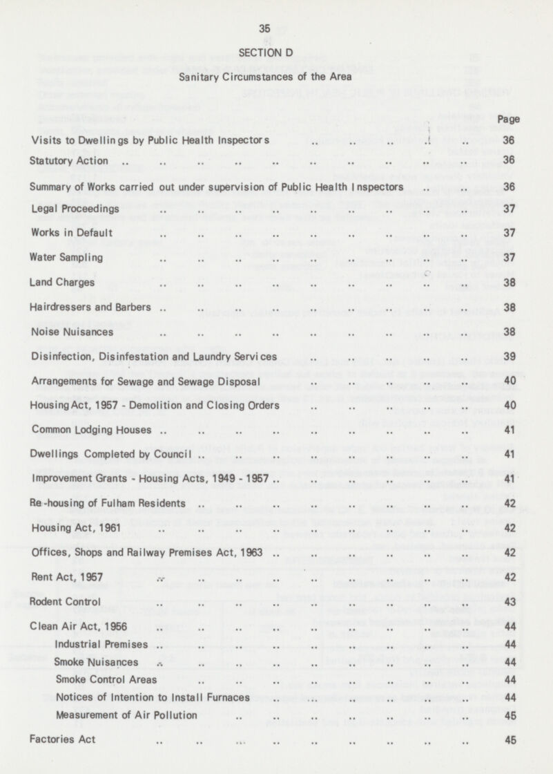 35 SECTION D Sanitary Circumstances of the Area Page Visits to Dwellings by Public Health Inspectors 36 Statutory Action 36 Summary of Works carried out under supervision of Public Health Inspectors 36 Legal Proceedings 37 Works in Default 37 Water Sampling 37 Land Charges 38 Hairdressers and Barbers 38 Noise Nuisances 38 Disinfection, Disinfestation and Laundry Services 39 Arrangements for Sewage and Sewage Disposal 40 Housing Act, 1957 - Demolition and Closing Orders 40 Common Lodging Houses 41 Dwellings Completed by Council 41 Improvement Grants - Housing Acts, 1949 - 1957 41 Re -housing of Fulham Residents 42 Housing Act, 1961 42 Offices, Shops and Railway Premises Act, 1963 42 Rent Act. 1957 42 Rodent Control 43 Clean Air Act, 1956 44 Industrial Premises 44 Smoke Nuisances 44 Smoke Control Areas 44 Notices of Intention to Install Furnaces 44 Measurement of Air Pollution 45 Factories Act 45