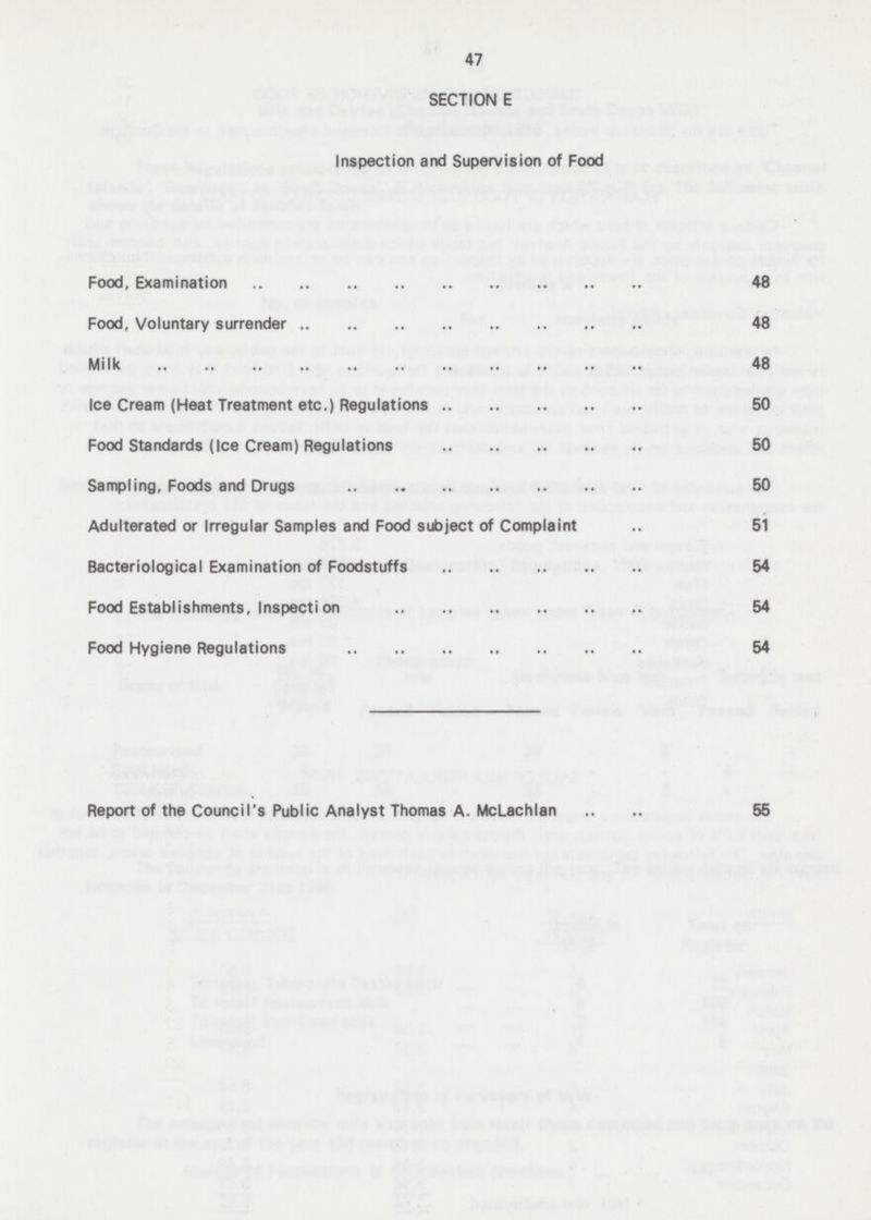 47 SECTION E Inspection and Supervision of Food Food, Examination 48 Food, Voluntary surrender 48 Milk 48 Ice Cream (Heat Treatment etc.) Regulations 50 Food Standards (Ice Cream) Regulations 50 Sampling, Foods and Drugs 50 Adulterated or Irregular Samples and Food subject of Complaint 51 Bacteriological Examination of Foodstuffs 54 Food Establishments, Inspection 54 Food Hygiene Regulations 54 Report of the Council's Public Analyst Thomas A. McLachlan .. .. 55