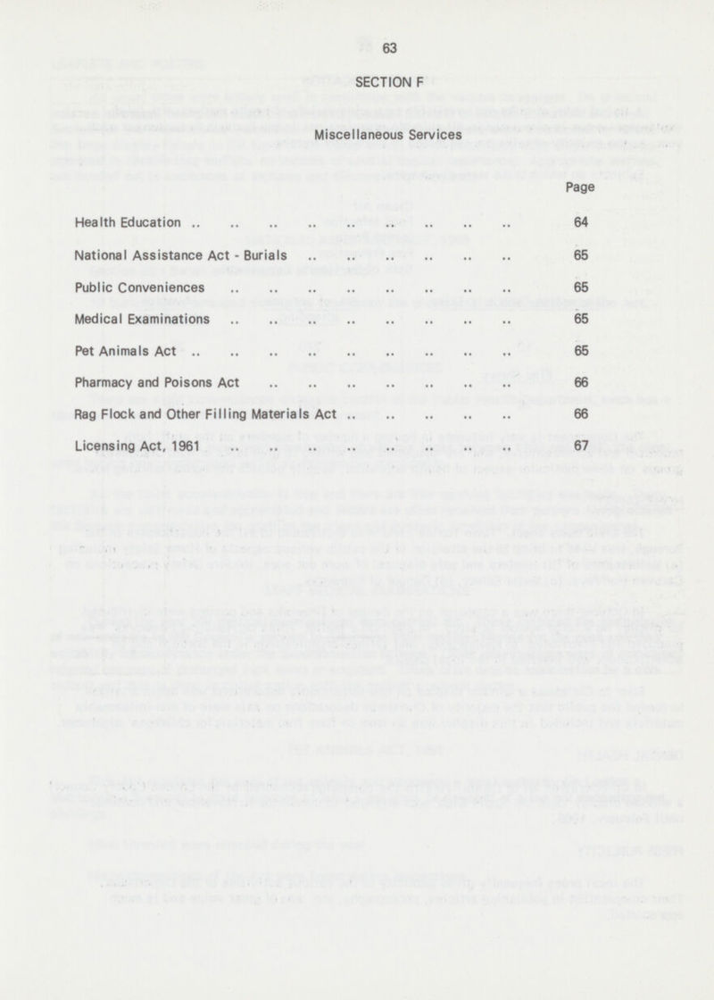 63 SECTION F Miscellaneous Services Page Health Education 64 National Assistance Act - Burials 65 Public Conveniences 65 Medical Examinations 65 Pet Animals Act 65 Pharmacy and Poisons Act 66 Rag Flock and Other Filling Materials Act 66 Licensing Act, 1961 67