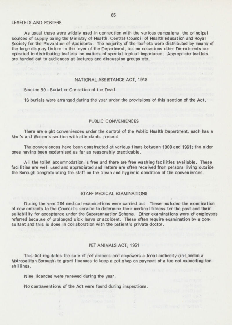 65 LEAFLETS AND POSTERS As usual these were widely used in connection with the various campaigns, the principal sources of supply being the Ministry of Health, Central Council of Health Education and Royal Society for the Prevention of Accidents. The majority of the leaflets were distributed by means of the large display fixture in the foyer of the Department, but on occasions other Departments co operated in distributing leaflets on matters of special topical importance. Appropriate leaflets are handed out to audiences at lectures and discussion groups etc. NATIONAL ASSISTANCE ACT, 1948 Section 50 - Burial or Cremation of the Dead. 16 burials were arranged during the year under the provisions of this section of the Act. PUBLIC CONVENIENCES There are eight conveniences under the control of the Public Health Department, each has a Men's and Women's section with attendants present. The conveniences have been constructed at various times between 1900 and 1961; the older ones having been modernised as far as reasonably practicable. All the toilet accommodation is free and there are free washing facilities available. These facilities are well used and appreciated and letters are often received from persons living outside the Borough congratulating the staff on the clean and hygienic condition of the conveniences. STAFF MEDICAL EXAMINATIONS During the year 204 medical examinations were carried out. These included the examination of new entrants to the Council's service to determine their medical fitness for the post and their suitability for acceptance under the Superannuation Scheme. Other examinations were of employees referred because of prolonged sick leave or accident. These often require examination by a con sultant and this is done in collaboration with the patient's private doctor. PET ANIMALS ACT, 1951 This Act regulates the sale of pet animals and empowers a local authority (in London a Metropolitan Borough) to grant licences to keep a pet shop on payment of a fee not exceeding ten shillings. Nine licences were renewed during the year. No contraventions of the Act were found during inspections.