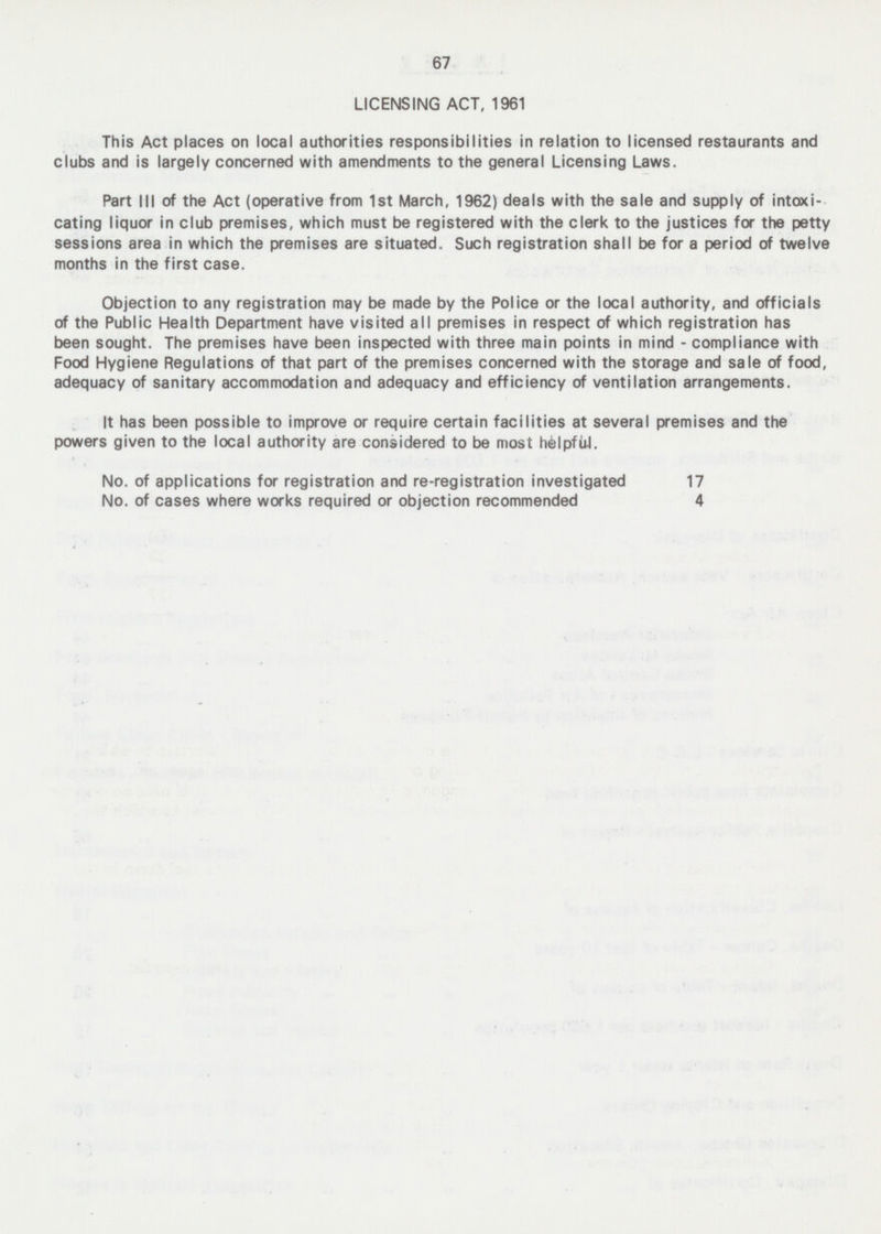 67 LICENSING ACT, 1961 This Act places on local authorties responsibilities in relation to licensed restaurants and clubs and is largely concerned with amendments to the general Licensing Laws. Part III of the Act (operative from Ist March, 1962) deals with the sale and supply of intoxi cating liquor in club premises, which must be registered with the clerk to the justices for the petty sessions area in which the premises are situated. Such registration shall be for a period of twelve months in the first case. Objection to any registration may be made by the Police or the local authority, and officials of the Public Health Department have visited all premises in respect of which registration has been sought. The premises have been inspected with three main points in mind - compliance with Food Hygiene Regulations of that part of the premises concerned with the storage and sale of food, adequacy of sanitary accommodation and adequacy and efficiency of ventilation arrangements. It has been possible to improve or require certain facilities at several premises and the powers given to the local authority are considered to be most helpful. No. of applications for registration and re-registration investigated 17 No. of cases where works required or objection recommended 4