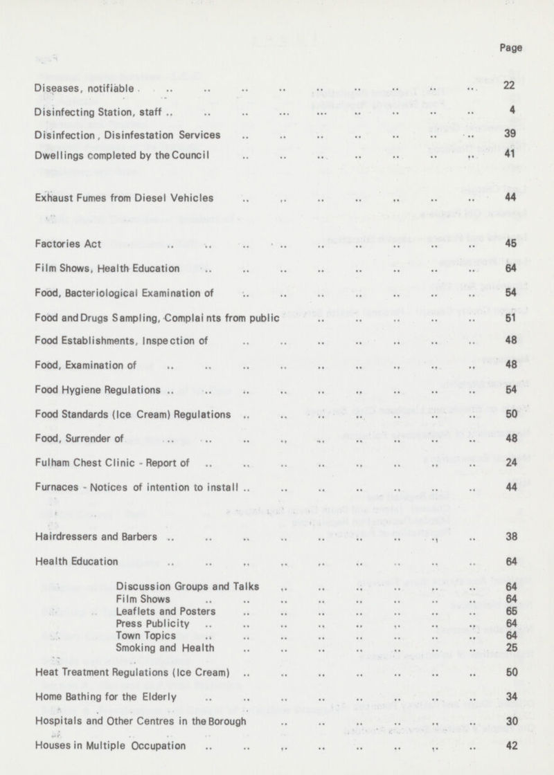 Page Diseases, notifiable 22 Disinfecting Station, staff 4 Disinfection, Disinfestation Services 39 Dwellings completed by the Council 41 Exhaust Fumes from Diesel Vehicles 44 Factories Act 45 Film Shows, Health Education 64 Food, Bacteriological Examination of 54 Food and Drugs Sampling, Complai nts from public 51 Food Establishments, Inspection of 48 Food, Examination of 48 Food Hygiene Regulations 54 Food Standards (Ice Cream) Regulations 50 Food, Surrender of 48 Fulham Chest Clinic - Report of 24 Furnaces - Notices of intention to install 44 Hairdressers and Barbers 38 Health Education 64 Discussion Groups and Talks 64 Film Shows 64 Leaflets and Posters 65 Press Publicity 64 Town Topics 64 Smoking and Health 25 Heat Treatment Regulations (Ice Cream) 50 Home Bathing for the Elderly 34 Hospitals and Other Centres in the Borough 30 Houses in Multiple Occupation 42