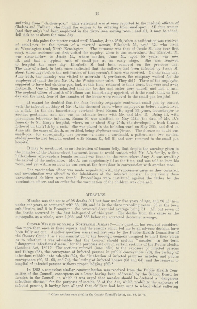 19 suffering from. chicken-pox. This statement was at once reported to the medical officers of Chelsea and Fulham, who found the women to be suffering from small-pox. All four women (and they only) had been employed in the dirty-linen sorting room; and all, it may be added, fell sick on or about the same day. At this point the matter rested until Monday, June 25th, when a notification was received of small-pox in the person of a married woman, Elizabeth M., aged 32, who lived at Wornington-road, North Kensington. The surname was that of Jessie M. also (our first case), whose residence was first visited for enquiry, when it was ascertained that Elizabeth M. was sister-in-law to Jessie M., whose mother, Jane M., aged 55 years, was now ill, and had a typical rash of small-pox at an early stage. She was removed to hospital the same day. Elizabeth M. had been removed on the previous day. The date of attack in both cases indicated that the sufferers had been infected by Jessie M. about three days before the notification of that person's illness was received. On the same day, June 25th, the laundry was visited to ascertain if, perchance, the company washed for the employer of (and) the late Mr. D., the Westminster valet. They did! Three of the employees, supposed to have had chicken-pox, had, at this time, returned to their work, but were sent away forthwith. One of them admitted that her brother and sister were unwell, and had a rash. The medical officer of health of Fulham was immediately apprised, with the result that, on that day and the next, four of the inmates of the house were removed to the small-pox hospital. It cannot be doubted that the four laundry employees contracted small-pox by contact with the infected clothing of Mr. D., the deceased valet, whose employer, as before stated, lived in a flat. In the flat immediately overhead lived Emma E., aged 39 years, housekeeper to another gentleman, and who was on intimate terms with Mr. and Mrs. D. Being ill, with pneumonia following influenza, Emma E. was admitted on May 11th (the date of Mr. D.'s funeral) to St. Mary's hospital, where, on or about May 25th, she developed a fresh illness, followed on the 27th by a rash. She was placed in the isolation ward on May 28th, and died on June 4th, the cause of death, as certified, being Erythema-multiforme. The disease no doubt was small-pox; for subsequently, five persons—a nurse, a wardmaid, a patient, and two medical students—who had been in contact with Emma E., fell ill, and were removed to the small-pox hospital. It may be mentioned, as an illustration of human folly, that despite the warning given to the inmates of the Barker-street tenement house to avoid contact with Mr. A.'s family, within half-an-hour afterwards a female resident was found in the room where Amy A. was awaiting the arrival of the ambulance. Mr. A. was suspiciously ill at the time, and was told to keep his room, and yet within an hour he was seen at the front door in conversation with another man. The vaccination officer was made acquainted with the successive cases as they occurred, and revaccination was offered to the inhabitants of the infected houses. In one family three unvaccinated children were found. Proceedings were instituted against the father by the vaccination officer, and an order for the vaccination of the children was obtained. MEASLES. Measles was the cause of 98 deaths (all but four under five years of age, and 26 of them under one year), as compared with 33, 120, and 24 in the three preceding years; 93 in the town sub-district, and 5 in Brompton; the corrected decennial average being 81. All but seven of the deaths occurred in the first half-period of this year. The deaths from this cause in the metropolis, as a whole, were 1,936, and 886 below the corrected decennial average. Should Measles be made a Notifiable Disease?—This question has received considera tion more than once in these reports, and the reasons which led me to an adverse decision have been fully set out. Another question was raised last year by the Public Health Committee of the County Council in a communication to the borough councils designed to elicit their views as to whether it was advisable that the Council should include measles in the term dangerous infectious disease, for the purposes set out in certain sections of the Public Health (London) Act, 1891 ? The sections referred (inter alia) to the exposure of infected persons and things (68), the conveyance of infected persons in public conveyances (70), the casting of infectious rubbish into ash-pits (62), the disinfection of infected premises, articles, and public conveyances (60, 61, 65, and 74), the letting of infected houses (63 and 64), and the removal to hospital of infected persons without proper lodging (66).* In 1898 a somewhat similar communication was received from the Public Health Com mittee of the Council, consequent on a letter having been addressed by the School Board for London to the Council, in which it was urged that measles should be declared a dangerous infectious disease, for the purposes of section 68 of the Act, which prohibits the exposure of infected persons, it having been alleged that children had been sent to school whilst suffering * Other sections were cited in the County Council's letter, viz., 69, 72, 73.