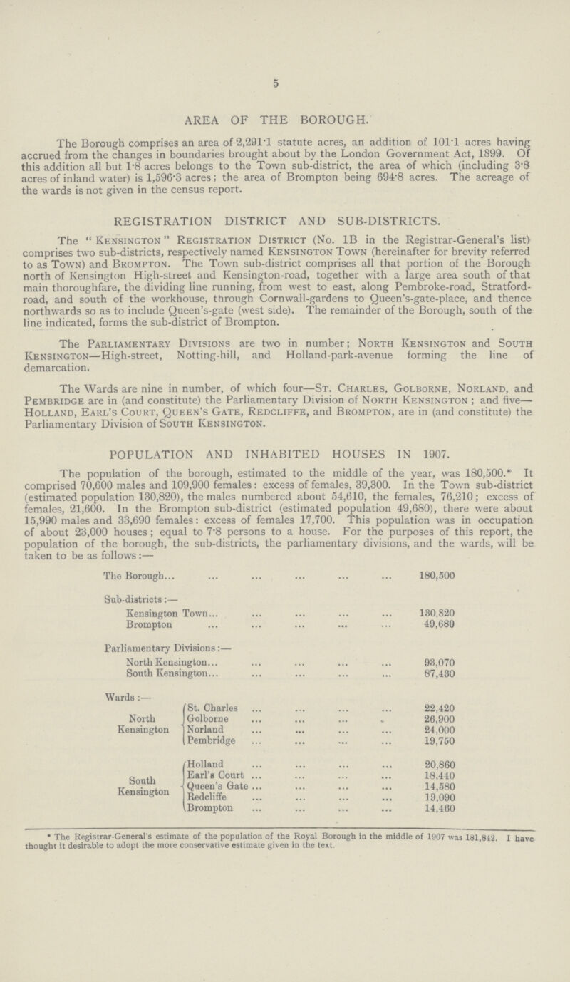 5 AREA OF THE BOROUGH. The Borough comprises an area of 2,291.1 statute acres, an addition of 101T acres having accrued from the changes in boundaries brought about by the London Government Act, 1899. Of this addition all but 1.8 acres belongs to the Town sub-district, the area of which (including 3.8 acres of inland water) is 1,596.3 acres; the area of Brompton being 694.8 acres. The acreage of the wards is not given in the census report. REGISTRATION DISTRICT AND SUB-DISTRICTS. The Kensington Registration District (No. 1B in the Registrar-General's list) comprises two sub-districts, respectively named Kensington Town (hereinafter for brevity referred to as Town) and Brompton. The Town sub-district comprises all that portion of the Borough north of Kensington High-street and Kensington-road, together with a large area south of that main thoroughfare, the dividing line running, from west to east, along Pembroke-road, Stratford road, and south of the workhouse, through Cornwall-gardens to Queen's-gate-place, and thence northwards so as to include Queen's-gate (west side). The remainder of the Borough, south of the line indicated, forms the sub-district of Brompton. The Parliamentary Divisions are two in number; North Kensington and South Kensington—High-street, Notting-hill, and Holland-park-avenue forming the line of demarcation. The Wards are nine in number, of which four—St. Charles, Golborne, Norland, and Pembridge are in (and constitute) the Parliamentary Division of North Kensington; and five— Holland, Earl's Court, Queen's Gate, Redcliffe, and Brompton, are in (and constitute) the Parliamentary Division of South Kensington. POPULATION AND INHABITED HOUSES IN 1907. The population of the borough, estimated to the middle of the year, was 180,500.* It comprised 70,600 males and 109,900 females: excess of females, 39,300. In the Town sub-district (estimated population 130,820), the males numbered about 54,610, the females, 76,210; excess of females, 21,600. In the Brompton sub-district (estimated population 49,680), there were about 15,990 males and 33,690 females: excess of females 17,700. This population was in occupation of about 23,000 houses; equal to 7.8 persons to a house. For the purposes of this report, the population of the borough, the sub-districts, the parliamentary divisions, and the wards, will be taken to be as follows:— The Borough Sub-districts:— Kensington Town Brompton Parliamentary Divisions:— North Kensington South Kensington Wards :— St. Charles North Golborne Kensington Norland Pembridge Holland Earl's Court South Queen's Gate Kensington Redcliffe Brompton 180,500 130,820 49,680 93,070 87,430 22,420 26,900 24,000 19,750 20,860 18,440 14,580 19,090 14,460 * The Registrar-General's estimate of the population of the Royal Borough in the middle of 1907 was 181,842. i have thought it desirable to adopt the more conservative estimate given in the text.