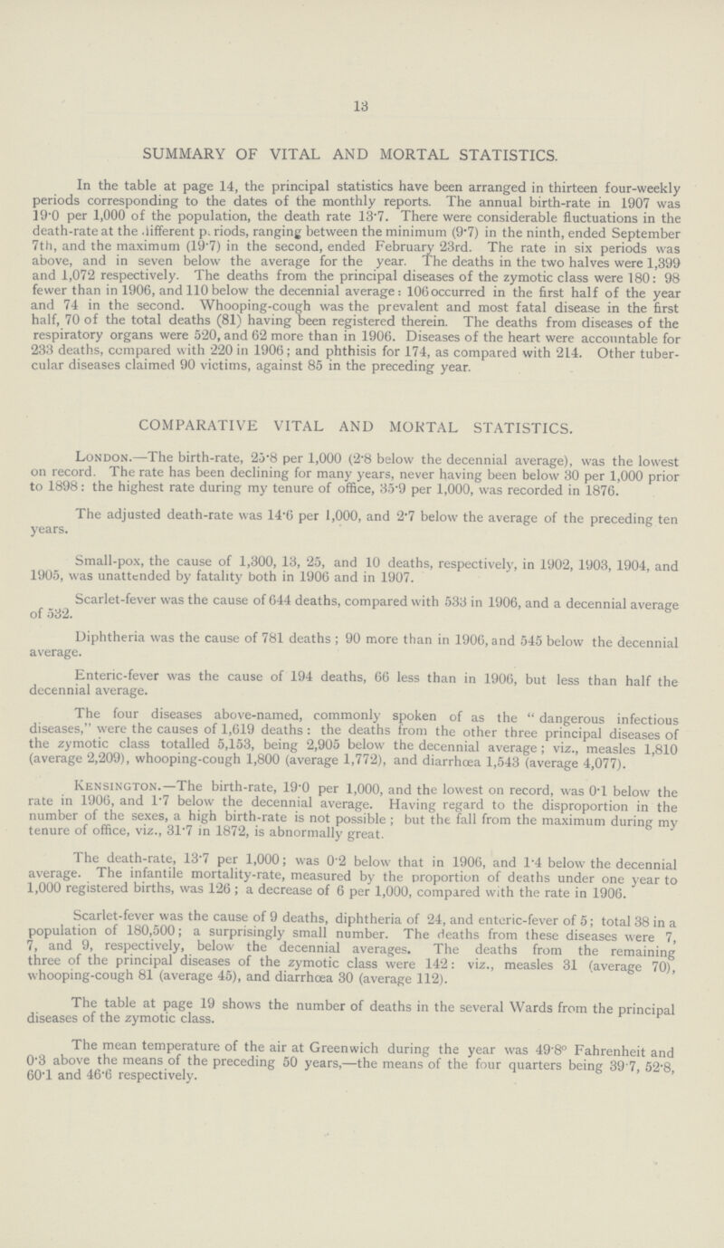 13 SUMMARY OF VITAL AND MORTAL STATISTICS. In the table at page 14, the principal statistics have been arranged in thirteen four-weekly periods corresponding to the dates of the monthly reports. The annual birth-rate in 1907 was 19.0 per 1,000 of the population, the death rate 13.7. There were considerable fluctuations in the death-rate at the different periods, ranging between the minimum (9.7) in the ninth, ended September 7th, and the maximum (19.7) in the second, ended February 23rd. The rate in six periods was above, and in seven below the average for the year. The deaths in the two halves were 1,399 and 1,072 respectively. The deaths from the principal diseases of the zymotic class were 180: 98 fewer than in 1906, and 110 below the decennial average: 106 occurred in the first half of the year and 74 in the second. Whooping-cough was the prevalent and most fatal disease in the first half, 70 of the total deaths (81) having been registered therein. The deaths from diseases of the respiratory organs were 520, and 62 more than in 1906. Diseases of the heart were accountable for 233 deaths, compared with 220 in 1906; and phthisis for 174, as compared with 214. Other tuber cular diseases claimed 90 victims, against 85 in the preceding year. COMPARATIVE VITAL AND MORTAL STATISTICS. London.—The birth-rate, 23.8 per 1,000 (2.8 below the decennial average), was the lowest on record. The rate has been declining for many years, never having been below 30 per 1,000 prior to 1898: the highest rate during my tenure of office, 35-9 per 1,000, was recorded in 1876. The adjusted death-rate was 14.6 per 1,000, and 2.7 below the average of the preceding ten years. Small-pox, the cause of 1,300, 13, 25, and 10 deaths, respectively, in 1902, 1903, 1904, and 1905, was unattended by fatality both in 1906 and in 1907. Scarlet-fever was the cause of 644 deaths, compared with 533 in 1906, and a decennial average of 532. Diphtheria was the cause of 781 deaths; 90 more than in 1906, and 545 below the decennial average. Enteric-fever was the cause of 194 deaths, 66 less than in 1906, but less than half the decennial average. The four diseases above-named, commonly spoken of as the dangerous infectious diseases, were the causes of 1,619 deaths: the deaths from the other three principal diseases of the zymotic class totalled 5,153, being 2,905 below the decennial average; viz., measles 1,810 (average 2,209), whooping-cough 1,800 (average 1,772), and diarrhoea 1,543 (average 4,077). Kensington.—The birth-rate, 19'0 per 1,000, and the lowest on record, was 0.1 below the rate in 1906, and 1'7 below the decennial average. Having regard to the disproportion in the number of the sexes, a high birth-rate is not possible; but the fall from the maximum during my tenure of office, viz., 31.7 in 1872, is abnormally great. The death-rate, 13.7 per 1,000; was 0.2 below that in 1906, and 1.4 below the decennial average. The infantile mortality-rate, measured by the proportion of deaths under one year to 1,000 registered births, was 126; a decrease of 6 per 1,000, compared with the rate in 1906. Scarlet-fever was the cause of 9 deaths, diphtheria of 24, and enteric-fever of 5; total 38 in a population of 180,500; a surprisingly small number. The deaths from these diseases were 7, 7, and 9, respectively, below the decennial averages. The deaths from the remaining three of the principal diseases of the zymotic class were 142: viz., measles 31 (average 70), whooping-cough 81 (average 45), and diarrhœa 30 (average 112). The table at page 19 shows the number of deaths in the several Wards from the principal diseases of the zymotic class. The mean temperature of the air at Greenwich during the year was 49.8° Fahrenheit and 0.3 above the means of the preceding 50 years,—the means of the four quarters being 39.7, 52.8, 60.1 and 46.6 respectively.