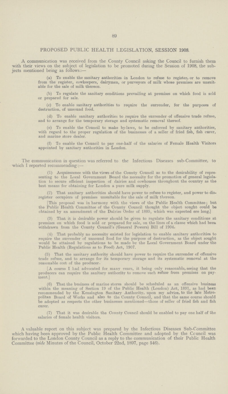 89 PROPOSED PUBLIC HEALTH LEGISLATION, SESSION 1908. A communication was received from the County Council asking the Council to furnish them with their views on the subject of legislation to be promoted during the Session of 1908, the sub jects mentioned being as follows:— (a) To enable the sanitary authorities in London to refuse to register, or to remove from the register, cowkeepers, dairymen, or purveyors of milk whose premises are unsuit able for the sale of milk thereon. (b) To regulate the sanitary conditions prevailing at premises on which food is sold or prepared for sale. (c) To enable sanitary authorities to require the surrender, for the purposes of destruction, of unsound food. (d) To enable sanitary authorities to require the surrender of offensive trade refuse, and to arrange for the temporary storage and systematic removal thereof. (e) To enable the Council to make by-laws, to be enforced by sanitary authorities, with regard to the proper regulation of the businesses of a seller of fried fish, fish curer, and marine store dealer. (f) To enable the Council to pay one-half of the salaries of Female Health Visitors appointed by sanitary authorities in London. The communication in question was referred to the Infectious Diseases sub-Committee, to which I reported recommending:— (1) Acquiescence with the views of the County Council as to the desirability of repre senting to the Local Government Board the necessity for the promotion of general legisla tion to secure efficient inspection of dairies and cowhouses throughout the country as the best means for obtaining for London a pure milk supply. (2) That sanitary authorities should have power to refuse to register, and power to dis register occupiers of premises unsuitable for the sale of milk thereon. [This proposal was in harmony with the views of the Public Health Committee; but the Public Health Committee of the County Council thought the object sought could bo obtained by an amendment of the Dairies Order of 1885, which was expected ere long.] (3) That it is desirable power should be given to regulate the sanitary conditions at premises on which food is sold or prepared for sale, on the lines of a clause which had been, withdrawn from the County Council's (General Powers) Bill of 1904. (4) That probably no necessity existed for legislation to enable sanitary authorities to require the surrender of unsound food for the purpose of destruction, as the object sought would be attained by regulations to be made by the Local Government Board under the Public Health (Regulations as to Food) Act, 1907. (5) That the sanitary authority should have power to require the surrender of offensive trade refuse, and to arrange for its temporary storage and its systematic removal at the reasonable cost of the producer. [A course I had advocated for many vears, it being only reasonable, seeing that the producers can require the sanitary authority to remove such refuse from premises on pay ment.] (6) That the business of marine stores should be scheduled as an offensive business within the meaning of Section 19 of the Public Health (London) Act, 1891, as had bees recommended by the Kensington Sanitary Authority, upon my advice, to the late Metro politan Board of Works and also to the County Council, and that the same course should be adopted as respects the other businesses mentioned—those of seller of fried fish and fish curer. (7) That it was desirable the County Council should be enabled to pay one half of the salaries of female health visitors. A valuable report on this subject was prepared by the Infectious Diseases Sub-Committee which having been approved by the Public Health Committee and adopted by the Ccuncil was forwarded to the London County Council as a reply to the communication of their Public Health Committee (vide Minutes of the Council, October 22nd, 1897, page 546).