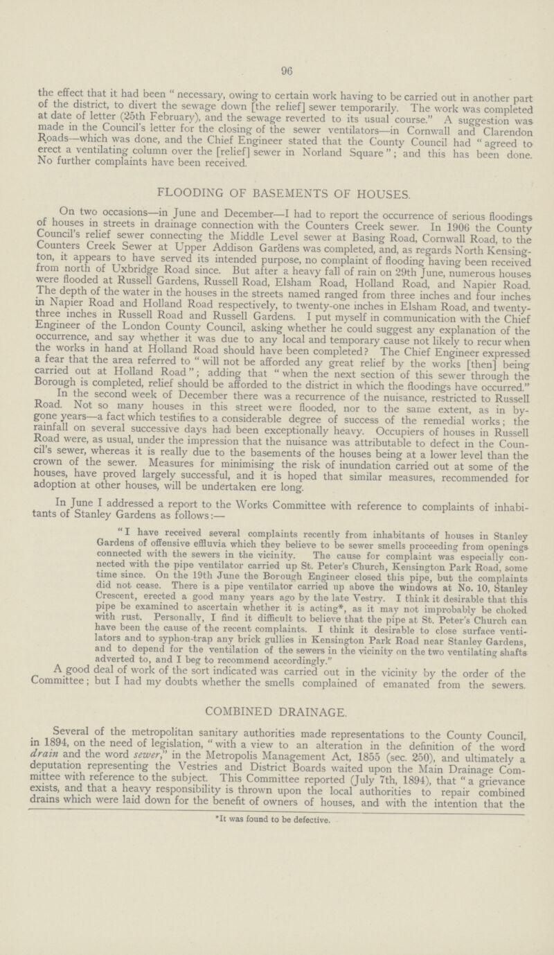 96 the effect that it had been necessary, owing to certain work having to be carried out in another part of the district, to divert the sewage down [the relief] sewer temporarily. The work was completed at date of letter (25th February), and the sewage reverted to its usual course. A suggestion was made in the Council's letter for the closing of the sewer ventilators—in Cornwall and Clarendon Roads—which was done, and the Chief Engineer stated that the County Council had agreed to erect a ventilating column over the [relief] sewer in Norland Square ; and this has been done. No further complaints have been received. FLOODING OF BASEMENTS OF HOUSES. On two occasions—in June and December—I had to report the occurrence of serious floodings of houses in streets in drainage connection with the Counters Creek sewer. In 1906 the County Council's relief sewer connecting the Middle Level sewer at Basing Road, Cornwall Road, to the Counters Creek Sewer at Upper Addison Gardens was completed, and, as regards North Kensing ton, it appears to have served its intended purpose, no complaint of flooding having been received from north of Uxbridge Road since. But after a heavy fall of rain on 29th June, numerous houses were flooded at Russell Gardens, Russell Road, Elsham Road, Holland Road, and Napier Road. The depth of the water in the houses in the streets named ranged from three inches and four inches in Napier Road and Holland Road respectively, to twenty-one inches in Elsham Road, and twenty three inches in Russell Road and Russell Gardens. I put myself in communication with the Chief Engineer of the London County Council, asking whether he could suggest any explanation of the occurrence, and say whether it was due to any local and temporary cause not likely to recur when the works in hand at Holland Road should have been completed? The Chief Engineer expressed a fear that the area referred to  will not be afforded any great relief by the works [then] being carried out at Holland Road ; adding that  when the next section of this sewer through the Borough is completed, relief should be afforded to the district in which the floodings have occurred. In the second week of December there was a recurrence of the nuisance, restricted to Russell Road. Not so many houses in this street were flooded, nor to the same extent, as in by gone years—a fact which testifies to a considerable degree of success of the remedial works; the rainfall on several successive days had been exceptionally heavy. Occupiers of houses in Russell Road were, as usual, under the impression that the nuisance was attributable to defect in the Coun cil's sewer, whereas it is really due to the basements of the houses being at a lower level than the crown of the sewer. Measures for minimising the risk of inundation carried out at some of the houses, have proved largely successful, and it is hoped that similar measures, recommended for adoption at other houses, will be undertaken ere long. In June I addressed a report to the Works Committee with reference to complaints of inhabi tants of Stanley Gardens as follows:— I have received several complaints recently from inhabitants of houses in Stanley Gardens of offensive effluvia which they believe to be sewer smells proceeding from openings connected with the sewers in the vicinity. The cause for complaint was especially con nected with the pipe ventilator carried up St. Peter's Church, Kensington Park Road, some time since. On the 19th June the Borough Engineer closed this pipe, but the complaints did not cease. There is a pipe ventilator carried up above the windows at No. 10, Stanley Crescent, erected a good many years ago by the late Vestry. I think it desirable that this pipe be examined to ascertain whether it is acting*, as it may not improbably be choked with rust. Personally, I find it difficult to believe that the pipe at St. Peter's Church can have been the cause of the recent complaints. I think it desirable to close surface venti lators and to syphon-trap any brick gullies in Kensington Park Road near Stanley Gardens, and to depend for the ventilation of the sewers in the vicinity on the two ventilating shafts adverted to, and I beg to recommend accordingly. A good deal of work of the sort indicated was carried out in the vicinity by the order of the Committee; but I had my doubts whether the smells complained of emanated from the sewers. COMBINED DRAINAGE. Several of the metropolitan sanitary authorities made representations to the County Council, in 1894, on the need of legislation, with a view to an alteration in the definition of the word drain and the word sewer in the Metropolis Management Act, 1855 (sec. 250), and ultimately a deputation representing the Vestries and District Boards waited upon the Main Drainage Com mittee with reference to the subject. This Committee reported (July 7th, 1894), that a grievance exists, and that a heavy responsibility is thrown upon the local authorities to repair combined drains which were laid down for the benefit of owners of houses, and with the intention that the *It was found to be defective.