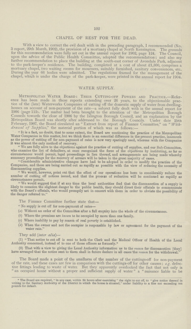 102 CHAPEL OF REST FOR THE DEAD. With a view to correct the evil dealt with in the preceding paragraph, I recommended (No. 3 report, 29th March, 1902), the provision of a mortuary chapel at North Kensington. The grounds for this recommendation were fully set out in the annual report for 1902, page 124. The Council, upon the advice of the Public Health Committee, adopted the recommendation ; and also my further recommendation to place the building at the south-east corner of Avondale Park, adjacent to the park-keepers residence. The building, completed at a cost of about £1,300, comprises a mortuary chapel, two waiting rooms for mourners, suitably furnished, sanitary conveniences, etc. During the year 66 bodies were admitted. The regulations framed for the management of the chapel, which is under the charge of the park-keeper, were printed in the annual report for 1904. WATER SUPPLY. Metropolitan Water Board: Their Cutting-off Powers and Practice.—Refer ence has been made in these reports extending over 26 years, to the objectionable prac tice of the (late) Waterworks Companies of cutting off the domestic supply of water from dwelling houses on account of non-payment of the rate—a subject fully dealt with in the annual report for 1906 (page 115). The matter had been brought to the attention of the Metropolitan Borough Councils towards the close of 1906 by the Islington Borough Council, and an explanation by the Metropolitan Board was shortly after addressed to the Borough Councils. Under date 25th February, 1907, the Board circulated an Extract from report of Finance Committee, on With drawal of Supplies the material portion of which was as follows:— It is a fact, no doubt, that to some extent, the Board are continuing the practice of the Metropolitan Water Companies in this matter, but we think there is an essential difference in the present practice, inasmuch as the power of cutting off for non-payment of rates is now very sparingly used, whereas with the Companies it was almost the only method of recovery.  We are fully alive to the objections against the practice of cutting off supplies, and our Sub-Committee, who examine the list of defaulters, at once recognised the force of the objections by instituting, as far as circumstances would permit, legal proceedings in lieu thereof, and arrangements are being made whereby summary proceedings for the recovery of arrears will be taken in the great majority of cases.  Considerable administrative changes have had to be adopted in order to modify the practice of the Companies, and these are being carried out as rapidly as possible with the view of reducing the necessity of disconnecting supplies.  We would, however, point out that the effect of our operations has been to considerably reduce the number of cutting off notices issued, and that the process of reduction will be continued as rapidly as circumstances permit.  We would suggest that if at any time the local authorities find that the disconnection of a supply is likely to occasion the slightest danger to the public health, they should direet their officials to communicate with the Board's officials, who would promptly act in concert with them in order to obviate the possibility of the danger referred to. The Finance Committee further state that— No supply is cut off for non-payment of rates— (a) Without an order of the Committee after a full enquiry into the whole of the circumstances. (b) Where the premises are known to be occupied by more than one family. (c) Where inability to pay by reason of real poverty is established. (d) When the owner and not the occupier is responsible by law or agreement for the payment of the water rate. They add (inter alia)— (1)  That notice to cut off is sent to both the Clerk and the Medical Officer of Health of the Local Authority concerned, instead of to one of those officers as formerly.* (3) That with a view to giving the Local Authority information as to the reason for disconnection [they] have arranged that the notice sent to them shall in future declare in all cases the reason for the withdrawal. The Board made a point of the smallness of the number of the cuttings-off for non-payment of the rate, and these cases are few in comparison with the cuttings-off for other causes; e.g. defec tive fittings leading to waste of water. But they apparently overlooked the fact that not only is  an occupied house without a proper and sufficient supply of water a  nuisance liable to be * The Board are required,  in any case, within 24 hours after exercising  the right to cut off, to  give notice thereof in writing to the Sanitary Authority of the District in which the house is situated, under liability to a fine not exceeding ten pounds for default.