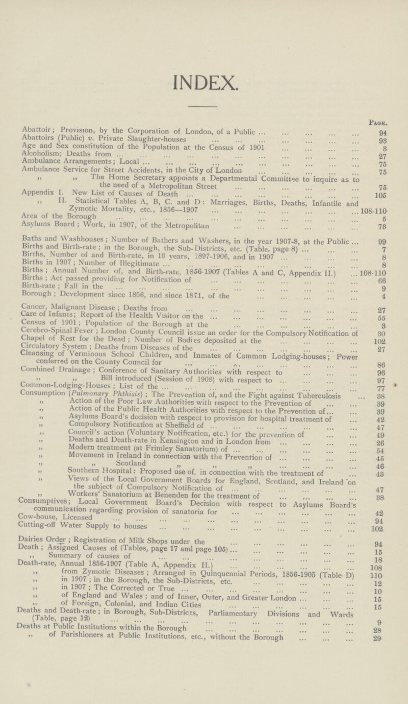 INDEX. Page. Abattoir; Provision, by the Corporation of London, of a Public 94 Abattoirs (Public) v. Private Slaughter-houses 98 Age and Sex constitution of the Population at the Census of 1901 3 Alcoholism; Deaths from 27 Ambulance Arrangements; Local 75 Ambulance Service for Street Accidents, in the City of London 75 „ „ The Home Secretary appoints a Departmental Committee to inquire as to the need of a Metropolitan Street 75 Appendix I. New List of Causes of Death 105 ,, II. Statistical Tables A, B, C. and D : Marriages, Births, Deaths, Infantile and Zymotic Mortality, etc., 1856—1907 108-110 Area of the Borough 5 Asylums Board ; Work, in 1907, of the Metropolitan 78 Baths and Washhouses ; Number of Bathers and Washers, in the year 1907-8, at the Public 99 Births and Birth-rate ; in the Borough, the Sub-Districts, etc. (Table, page 8) 7 Births, Number of and Birth-rate, in 10 years, 1897-1906, and in 1907 8 Births in 1907; Number of Illegitimate 8 Births ; Annual Number of, and Birth-rate, 1856-1907 (Tables A and C, Appendix II.) 108-110 Births ; Act passed providing for Notification of 66 Birth-rate ; Fall in the 9 Borough ; Development since 1856, and since 1871, of the 4 Cancer, Malignant Disease ; Deaths from 27 Care of Infants; Report of the Health Visitor on the 55 Census of 1901; Population of the Borough at the 3 Cerebro-Spinal Fever ; London County Council issue an order for the Compulsory Notification of 30 Chapel of Rest for the Dead ; Number of Bodies deposited at the 102 Circulatory System ; Deaths from Diseases of the 27 Cleansing of Verminous School Children, and Inmates of Common Lodging-houses; Power conferred on the County Council for 86 Combined Drainage ; Conference of Sanitary Authorities with respect to 96 ,, ,, Bill introduced (Session of 1908) with respect to 97 Common-Lodging-Houses ; List of the 77 Consumption (Pulmonary Phthisis) ; The Prevention of, and the Fight against Tuberculosis 38 „ Action of the Poor Law Authorities with respect to the Prevention of 39 ,, Action of the Public Health Authorities with respect to the Prevention of 39 „ Asylums Board's decision with respect to provision for hospital treatment of 42 „ Compulsory Notification at Sheffield of 47 ,, Council's action (Voluntary Notification, etc.) for the prevention of 49 „ Deaths and Death-rate in Kensington and in London from 26 ,, Modern treatment (at Frimley Sanatorium) of 54 „ Movement in Ireland in connection with the Prevention of 45 » » Scotland „ „ „ 46 „ Southern Hospital: Proposed use of, in connection with the treatment of 43 ,, Views of the Local Government Boards for England, Scotland, and Ireland on the subject of Compulsory Notification of 47 „ Workers' Sanatorium at Benenden for the treatment of 38 Consumptives; Local Government Board's Decision with respect to Asylums Board's communication regarding provision of sanatoria for 42 Cow-house, Licensed 94 Cutting-off Water Supply to houses 102 Dairies Order ; Registration of Milk Shops under the 94 Death ; Assigned Causes of (Tables, page 17 and page 105) 15 ,, Summary of causes of 18 Death-rate, Annual 1856-1907 (Table A, Appendix II.) 108 ,, from Zymotic Diseases ; Arranged in Quinquennial Periods, 1856-1905 (Table D) 110 ,, in 1907 ; in the Borough, the Sub-Districts, etc. 12 „ in 1907 ; The Corrected or True 10 ,, of England and Wales ; and of Inner, Outer, and Greater London 15 ,, of Foreign, Colonial, and Indian Cities 15 Deaths and Death-rate ; in Borough, Sub-Districts, Parliamentary Divisions and Wards (Table, page 12) 9 Deaths at Public Institutions within the Borough 28 ,, of Parishioners at Public Institutions, etc., without the Borough 29