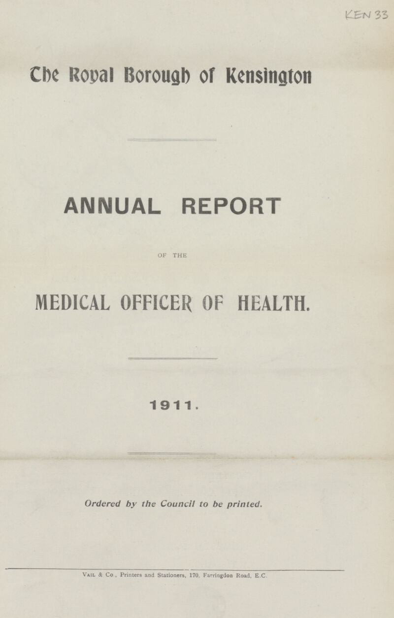 KEN 33 Che Ropal Borouab of Kensington ANNUAL REPORT OF THE MEDICAL OFFICER OF HEALTH. 1911. Ordered by the Council to be printed. Vail & Co , Printers and Stationers, 170, Farringdon Road, E.C.