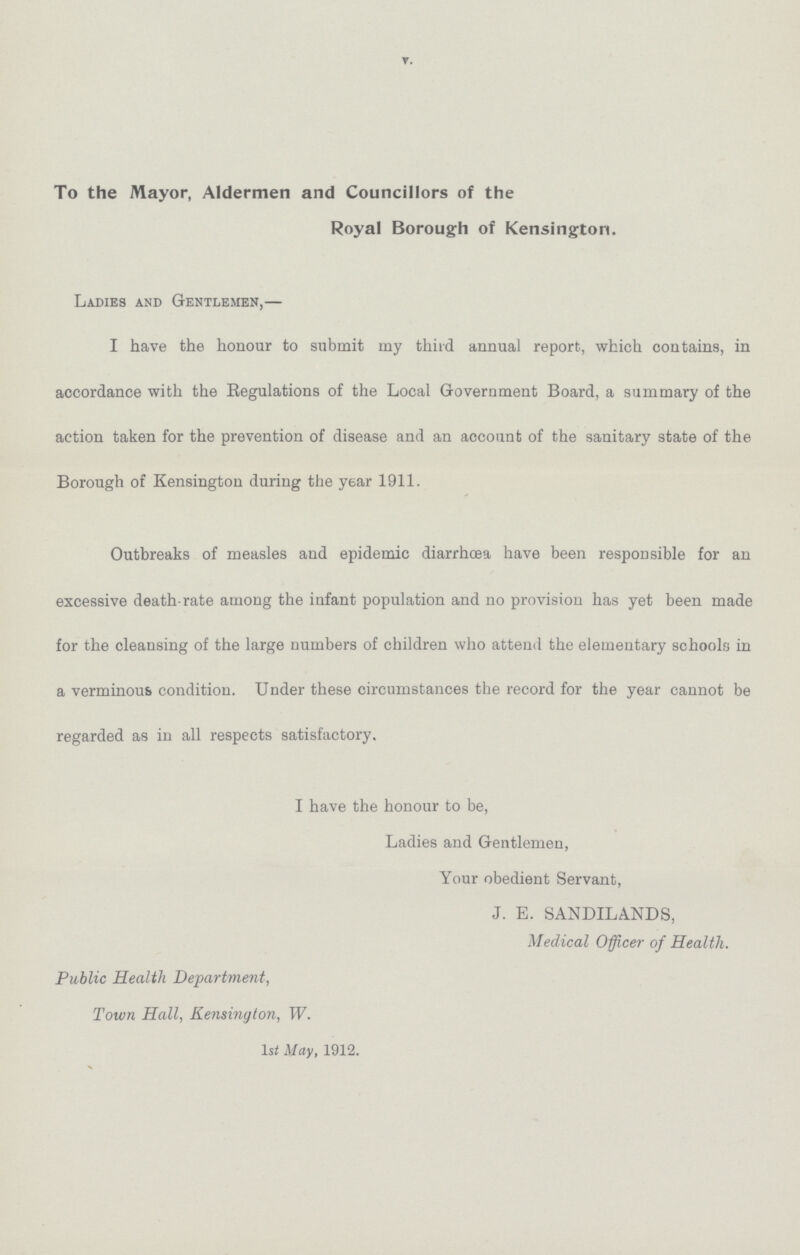 v. To the Mayor, Aldermen and Councillors of the Royal Borough of Kensington. Ladies and Gentlemen,— I have the honour to submit my third annual report, which contains, in accordance with the Regulations of the Local Government Board, a summary of the action taken for the prevention of disease and an account of the sanitary state of the Borough of Kensington during the year 1911. Outbreaks of measles and epidemic diarrhoea have been responsible for an excessive death-rate among the infant population and no provision has yet been made for the cleansing of the large numbers of children who attend the elementary schools in a verminous condition. Under these circumstances the record for the year cannot be regarded as in all respects satisfactory, I have the honour to be, Ladies and Gentlemen, Your obedient Servant, J. E. SANDILANDS, Medical Office?- of Health. Public Health Department, Town Hall, Kensington, W. lst May, 1912.