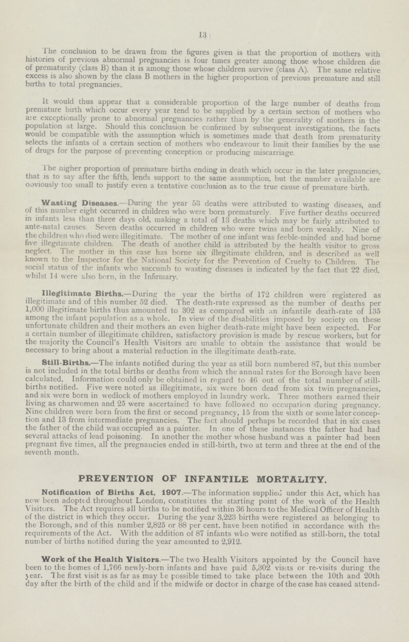 13 The conclusion to be drawn from the figures given is that the proportion of mothers with histories of previous abnormal pregnancies is four times greater among those whose children die of prematurity (class B) than it is among those whose children survive (class A). The same relative excess is also shown by the class B mothers in the higher proportion of previous premature and still births to total pregnancies. It would thus appear that a considerable proportion of the large number of deaths from premature birth which occur every year tend to be supplied by a certain section of mothers who aie exceptionally prone to abnormal pregnancies rather than by the generality of mothers in the population at large. Should this conclusion be confirmed by subsequent investigations, the facts would be compatible with the assumption which is sometimes made that death from prematurity selects the infants of a certain section of mothers who endeavour to limit their families by the use of drugs for the purpose of preventing conception or producing miscarriage. The nigher proportion of premature births ending in death which occur in the later pregnancies, that is to say after the fifth, lends support to the same assumption, but the number available are ooviously too small to justify even a tentative conclusion as to the true cause of premature birth. Wasting Diseases.—During the year 53 deaths were attributed to wasting diseases, and of this number eight occurred in children who were born prematurely. Five further deaths occurred in infants less than three days old, making a total of 13 deaths which may be fairly attributed to ante-natal causes. Seven deaths occurred in children who were twins and born weakly. Nine of the children v\ ho died were illegitimate. The mother of one infant was feeble-minded and had borne five illegitimate children. The death of another child is attributed by the health visitor to gross neglect. 1 he mother in this case has borne six illegitimate children, and is described as well known to the Inspector for the National Society for the Prevention of Cruelty to Children. The social status of the infants who succumb to wasting diseases is indicated by the fact that 22 died, whilst 14 were also born, in the Infirmary. Illegitimate Births.—During the year the births of 172 children were registered as illegitimate and of this number 52 died. The death-rate expressed as the number of deaths per 1,000 illegitimate births thus amounted to 302 as compared with an infantile death-rate of 135 among the infant population as a whole. In view of the disabilities imposed by society on these unfortunate children and their mothers an even higher death-rate might have been expected. For a certain number of illegitimate children, satisfactory provision is made by rescue workers, but for the majority the Council's Health Visitors are unable to obtain the assistance that would be necessary to bring about a material reduction in the illegitimate death-rate. Still-Births.—The infants notified during the year as still born numbered 87, but this number is not included in the total births or deaths from which the annual rates for the Borough have been calculated. Information could only be obtained in regard to 46 out of the total number of still births notified. Five were noted as illegitimate, six were born dead from six twin pregnancies, and six were born in wedlock of mothers employed in laundry work. Three mothers earned their living as charwomen and 25 were ascertained to have followed no occupation during pregnancy. Nine children were born from the first or second pregnancy, 15 from the sixth or some later concep tion and 13 from intermediate pregnancies. The fact should perhaps be recorded that in six cases the father of the child was occupied as a painter. In one of these instances the father had had several attacks of lead poisoning. In another the mother whose husband was a painter had been pregnant five times, all the pregnancies ended in still-birth, two at term and three at the end of the seventh month. PREVENTION OF INFANTILE MORTALITY. Notification of Births Act, 1907.—The information supplied under this Act, which has now been adopted throughout London, constitutes the starting point of the work of the Health Visitors. The Act requires all births to be notified within 36 hours to the Medical Officer of Health of the district in which they occur. During the year 3,223 births were registered as belonging to the Borough, and of this number 2,825 or 88 per cent. have been notified in accordance with the requirements of the Act. With the addition of 87 infants who were notified as still-born, the total number of births notified during the year amounted to 2,912. Work of the Health Visitors.—The two Health Visitors appointed by the Council have been to the homes of 1,766 newly-born infants and have paid 5,302 visits or re-visits during the }ear. The first visit is as far as may be possible timed to take place between the 10th and 20th day after the birth of the child and if the midwife or doctor in charge of the case has ceased attend¬