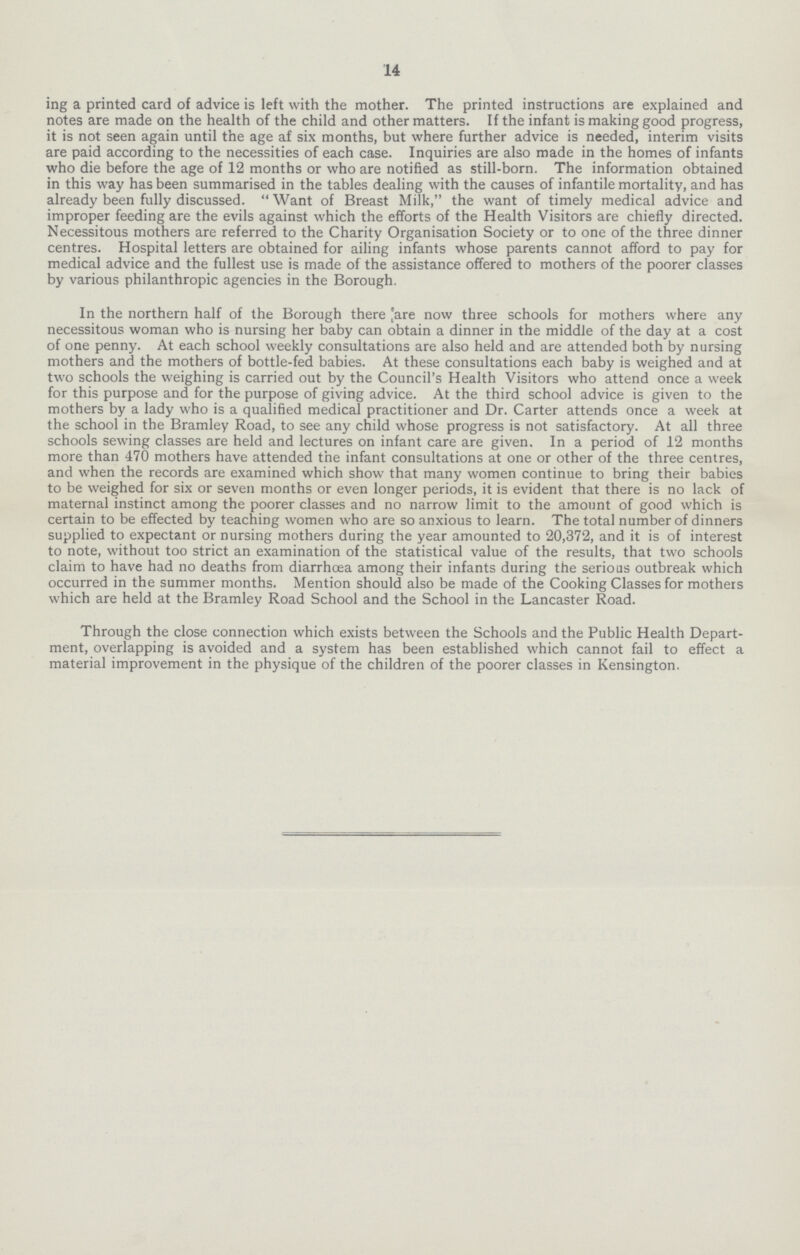 14 ing a printed card of advice is left with the mother. The printed instructions are explained and notes are made on the health of the child and other matters. If the infant is making good progress, it is not seen again until the age af six months, but where further advice is needed, interim visits are paid according to the necessities of each case. Inquiries are also made in the homes of infants who die before the age of 12 months or who are notified as still-born. The information obtained in this way has been summarised in the tables dealing with the causes of infantile mortality, and has already been fully discussed. Want of Breast Milk, the want of timely medical advice and improper feeding are the evils against which the efforts of the Health Visitors are chiefly directed. Necessitous mothers are referred to the Charity Organisation Society or to one of the three dinner centres. Hospital letters are obtained for ailing infants whose parents cannot afford to pay for medical advice and the fullest use is made of the assistance offered to mothers of the poorer classes by various philanthropic agencies in the Borough. In the northern half of the Borough there |are now three schools for mothers where any necessitous woman who is nursing her baby can obtain a dinner in the middle of the day at a cost of one penny. At each school weekly consultations are also held and are attended both by nursing mothers and the mothers of bottle-fed babies. At these consultations each baby is weighed and at two schools the weighing is carried out by the Council's Health Visitors who attend once a week for this purpose and for the purpose of giving advice. At the third school advice is given to the mothers by a lady who is a qualified medical practitioner and Dr. Carter attends once a week at the school in the Bramley Road, to see any child whose progress is not satisfactory. At all three schools sewing classes are held and lectures on infant care are given. In a period of 12 months more than 470 mothers have attended the infant consultations at one or other of the three centres, and when the records are examined which show that many women continue to bring their babies to be weighed for six or seven months or even longer periods, it is evident that there is no lack of maternal instinct among the poorer classes and no narrow limit to the amount of good which is certain to be effected by teaching women who are so anxious to learn. The total number of dinners supplied to expectant or nursing mothers during the year amounted to 20,372, and it is of interest to note, without too strict an examination of the statistical value of the results, that two schools claim to have had no deaths from diarrhoea among their infants during the serious outbreak which occurred in the summer months. Mention should also be made of the Cooking Classes for mothers which are held at the Bramley Road School and the School in the Lancaster Road. Through the close connection which exists between the Schools and the Public Health Depart ment, overlapping is avoided and a system has been established which cannot fail to effect a material improvement in the physique of the children of the poorer classes in Kensington.